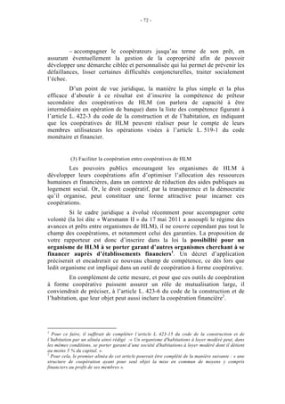 - 72 -




         – accompagner le coopérateurs jusqu’au terme de son prêt, en
assurant éventuellement la gestion de la copropriété afin de pouvoir
développer une démarche ciblée et personnalisée qui lui permet de prévenir les
défaillances, lisser certaines difficultés conjoncturelles, traiter socialement
l’échec.
          D’un point de vue juridique, la manière la plus simple et la plus
efficace d’aboutir à ce résultat est d’inscrire la compétence de prêteur
secondaire des coopératives de HLM (on parlera de capacité à être
intermédiaire en opération de banque) dans la liste des compétence figurant à
l’article L. 422-3 du code de la construction et de l’habitation, en indiquant
que les coopératives de HLM peuvent réaliser pour le compte de leurs
membres utilisateurs les opérations visées à l’article L. 519-1 du code
monétaire et financier.


           (3) Faciliter la coopération entre coopératives de HLM
        Les pouvoirs publics encouragent les organismes de HLM à
développer leurs coopérations afin d’optimiser l’allocation des ressources
humaines et financières, dans un contexte de réduction des aides publiques au
logement social. Or, le droit coopératif, par la transparence et la démocratie
qu’il organise, peut constituer une forme attractive pour incarner ces
coopérations.
         Si le cadre juridique a évolué récemment pour accompagner cette
volonté (la loi dite « Warsmann II » du 17 mai 2011 a assoupli le régime des
avances et prêts entre organismes de HLM), il ne couvre cependant pas tout le
champ des coopérations, et notamment celui des garanties. La proposition de
votre rapporteur est donc d’inscrire dans la loi la possibilité pour un
organisme de HLM à se porter garant d’autres organismes cherchant à se
financer auprès d’établissements financiers1. Un décret d’application
préciserait et encadrerait ce nouveau champ de compétence, ce dès lors que
ledit organisme est impliqué dans un outil de coopération à forme coopérative.
         En complément de cette mesure, et pour que ces outils de coopération
à forme coopérative puissent assurer un rôle de mutualisation large, il
conviendrait de préciser, à l’article L. 423-6 du code de la construction et de
l’habitation, que leur objet peut aussi inclure la coopération financière2.




1
  Pour ce faire, il suffirait de compléter l’article L. 423-15 du code de la construction et de
l’habitation par un alinéa ainsi rédigé :« Un organisme d'habitations à loyer modéré peut, dans
les mêmes conditions, se porter garant d’une société d'habitations à loyer modéré dont il détient
au moins 5 % du capital. ».
2
  Pour cela, le premier alinéa de cet article pourrait être complété de la manière suivante : « une
structure de coopération ayant pour seul objet la mise en commun de moyens y compris
financiers au profit de ses membres ».
 
