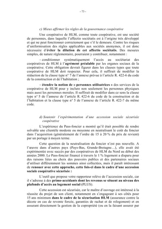 - 73 -




         c) Mieux affirmer les règles de la gouvernance coopérative
         Une coopérative de HLM, comme toute coopérative, est une société
de personnes, dans laquelle l’affectio sociétatis est à l’origine très développé
et qui ne peut fonctionner correctement que s’il le demeure. Contre les risques
d’uniformisation des règles applicables aux sociétés anonymes, il est donc
nécessaire d’éviter la dilution de cet affectio sociétatis. Des mesures
simples, de nature réglementaire, pourraient y contribuer, notamment :
         – conditionner systématiquement l’accès au sociétariat des
coopératives de HLM à l’agrément préalable par les organes sociaux de la
coopérative. Cette obligation devrait figurer dans les clauses types que toute
coopérative de HLM doit respecter. Pour cela, il suffirait de modifier la
rédaction de la clause type n° 7 de l’annexe prévue à l’article R. 422-6 du code
de la construction et de l’habitation ;
         – étendre la notion de « personnes utilisatrices » des services de la
coopérative de HLM pour y inclure non seulement les personnes physiques
mais aussi les personnes morales. Il suffirait de modifier dans ce sens la clause
type n° 5 de l’annexe de l’article R. 422-6 du code de la construction et de
l’habitation et la clause type n° 5 de l’annexe de l’article R. 422-7 du même
code.


         d) Soutenir l’expérimentation d’une accession sociale sécurisée
           coopérative
         L’expérience du Pass-foncier a montré qu’il était possible de rendre
solvable une clientèle modeste ou moyenne en neutralisant le coût du foncier
dans l’acquisition (généralement de l’ordre de 15 à 20 % du prix de revient)
par un portage à moyen terme.
          Cette question de la neutralisation du foncier n’est pas nouvelle. A
l’œuvre dans d’autres pays (Pays-Bas, Grande-Bretagne…), elle avait été
expérimentée avec succès par des coopératives de HLM du Nord au début des
années 2000. Le Pass-foncier financé à travers le 1 % logement a disparu pour
des raisons liées au choix des pouvoirs publics et des partenaires sociaux
d’utiliser différemment les sommes ainsi collectées, mais il paraît intéressant
de renouer avec cette approche, cette fois-ci dans le cadre d’une accession
sociale coopérative sécurisée :
          L’outil que propose votre rapporteur relève de l’accession sociale, car
il s’adresse à des primo-accédants dont les revenus se situent au niveau des
plafonds d’accès au logement social (PLUS).
         Cette accession est sécurisée, car le maître d’ouvrage est intéressé à la
réussite du projet de son client, notamment en s’engageant à ses côtés pour
15 ans minimum dans le cadre de la sécurisation HLM (assurance contre la
décote en cas de revente forcée, garanties de rachat et de relogement) et en
assurant directement la gestion de la copropriété (ou en la faisant assurer par
 