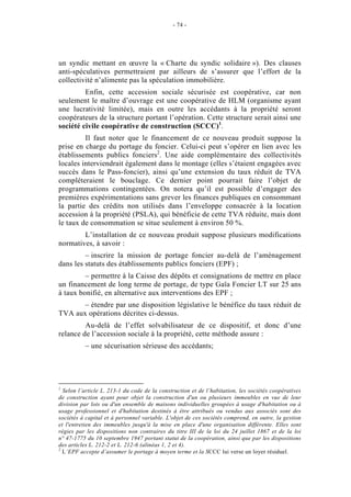 - 74 -




un syndic mettant en œuvre la « Charte du syndic solidaire »). Des clauses
anti-spéculatives permettraient par ailleurs de s’assurer que l’effort de la
collectivité n’alimente pas la spéculation immobilière.
         Enfin, cette accession sociale sécurisée est coopérative, car non
seulement le maître d’ouvrage est une coopérative de HLM (organisme ayant
une lucrativité limitée), mais en outre les accédants à la propriété seront
coopérateurs de la structure portant l’opération. Cette structure serait ainsi une
société civile coopérative de construction (SCCC)1.
         Il faut noter que le financement de ce nouveau produit suppose la
prise en charge du portage du foncier. Celui-ci peut s’opérer en lien avec les
établissements publics fonciers2. Une aide complémentaire des collectivités
locales interviendrait également dans le montage (elles s’étaient engagées avec
succès dans le Pass-foncier), ainsi qu’une extension du taux réduit de TVA
compléteraient le bouclage. Ce dernier point pourrait faire l’objet de
programmations contingentées. On notera qu’il est possible d’engager des
premières expérimentations sans grever les finances publiques en consommant
la partie des crédits non utilisés dans l’enveloppe consacrée à la location
accession à la propriété (PSLA), qui bénéficie de cette TVA réduite, mais dont
le taux de consommation se situe seulement à environ 50 %.
        L’installation de ce nouveau produit suppose plusieurs modifications
normatives, à savoir :
         – inscrire la mission de portage foncier au-delà de l’aménagement
dans les statuts des établissements publics fonciers (EPF) ;
         – permettre à la Caisse des dépôts et consignations de mettre en place
un financement de long terme de portage, de type Gaïa Foncier LT sur 25 ans
à taux bonifié, en alternative aux interventions des EPF ;
       – étendre par une disposition législative le bénéfice du taux réduit de
TVA aux opérations décrites ci-dessus.
         Au-delà de l’effet solvabilisateur de ce dispositif, et donc d’une
relance de l’accession sociale à la propriété, cette méthode assure :
          – une sécurisation sérieuse des accédants;




1
  Selon l’article L. 213-1 du code de la construction et de l’habitation, les sociétés coopératives
de construction ayant pour objet la construction d'un ou plusieurs immeubles en vue de leur
division par lots ou d'un ensemble de maisons individuelles groupées à usage d'habitation ou à
usage professionnel et d'habitation destinés à être attribués ou vendus aux associés sont des
sociétés à capital et à personnel variable. L'objet de ces sociétés comprend, en outre, la gestion
et l'entretien des immeubles jusqu'à la mise en place d'une organisation différente. Elles sont
régies par les dispositions non contraires du titre III de la loi du 24 juillet 1867 et de la loi
n° 47-1775 du 10 septembre 1947 portant statut de la coopération, ainsi que par les dispositions
des articles L. 212-2 et L. 212-6 (alinéas 1, 2 et 4).
2
  L’EPF accepte d’assumer le portage à moyen terme et la SCCC lui verse un loyer résiduel.
 