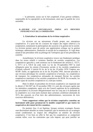 - 75 -




        – la pérennité, assise sur le fait coopératif, d’une gestion solidaire,
responsable de la copropriété ou du lotissement, ainsi que la qualité du vivre
ensemble.



    D. ASSURER UNE   GOUVERNANCE    FIDÈLE                   AUX      PRINCIPES
     FONDAMENTAUX DE LA COOPÉRATION

         1. Généraliser le mécanisme de la révision coopérative

         La révision est un mécanisme d’audit propre aux entreprises
coopératives. Il a pour but de s’assurer du respect des règles relatives à la
coopération, notamment la participation des associés à la gestion de la société.
La révision permet aussi de porter une appréciation critique sur la gestion
technique, administrative, financière et sociale de la coopérative. Il s’agit donc
autant d’une procédure utile au pilotage de l’entreprise que d’une procédure de
contrôle.
         Actuellement, la révision coopérative trouve son fondement juridique
dans les textes relatifs à certaines familles de sociétés coopératives. Les
coopératives agricoles y sont soumises sur le fondement des articles L. 522-5,
L. 527-1 et L. 526-4 du code rural. La loi du 10 septembre 1947 la rend
obligatoire pour les unions d’économie sociale et les sociétés coopératives
d’intérêt collectif. L’article 54 bis de la loi du 19 juillet 1978 l’impose aux
SCOP. Enfin, en application de la loi du 20 juillet 1983, doivent procéder à
une révision périodique les sociétés coopératives d’artisans, les coopératives
de transport, les coopératives artisanales de transport fluvial, les sociétés
coopératives maritimes et les sociétés coopératives de HLM. En revanche, les
autres types de sociétés coopératives n’y sont pas soumis.
         Dans le détail, la procédure de révision coopérative est organisée par
le décret n° 84-1027 du 23 novembre 1984. Ce sont des réviseurs agréés par
les ministères compétents, après avis du Conseil supérieur de la coopération,
qui procèdent à la révision obligatoirement tous les cinq ans à la demande de
la coopérative ou à tout autre moment dans certaines conditions (demande de
10 % des associés ou d’un tiers des administrateurs, successions de trois
exercices déficitaires).
       Votre rapporteur estime que la révision coopérative constitue un
instrument utile pour promouvoir le modèle coopératif et que toutes les
coopératives devraient lui être soumises.
         En premier lieu, il est légitime, lorsque certains avantages fiscaux
sont directement attachés au statut coopératif, que le maintien de ces avantages
soient conditionnés au respect des obligations en matière de révision
coopérative. C’est bien en effet le fait que les coopératives se comportent
comme telles, avec les contraintes que cela impose, qui peut justifier un
 