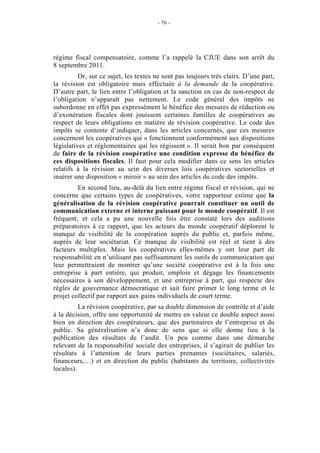 - 76 -




régime fiscal compensatoire, comme l’a rappelé la CJUE dans son arrêt du
8 septembre 2011.
          Or, sur ce sujet, les textes ne sont pas toujours très clairs. D’une part,
la révision est obligatoire mais effectuée à la demande de la coopérative.
D’autre part, le lien entre l’obligation et la sanction en cas de non-respect de
l’obligation n’apparaît pas nettement. Le code général des impôts ne
subordonne en effet pas expressément le bénéfice des mesures de réduction ou
d’exonération fiscales dont jouissent certaines familles de coopératives au
respect de leurs obligations en matière de révision coopérative. Le code des
impôts se contente d’indiquer, dans les articles concernés, que ces mesures
concernent les coopératives qui « fonctionnent conformément aux dispositions
législatives et réglementaires qui les régissent ». Il serait bon par conséquent
de faire de la révision coopérative une condition expresse du bénéfice de
ces dispositions fiscales. Il faut pour cela modifier dans ce sens les articles
relatifs à la révision au sein des diverses lois coopératives sectorielles et
insérer une disposition « miroir » au sein des articles du code des impôts.
         En second lieu, au-delà du lien entre régime fiscal et révision, qui ne
concerne que certains types de coopératives, votre rapporteur estime que la
généralisation de la révision coopérative pourrait constituer un outil de
communication externe et interne puissant pour le monde coopératif. Il est
fréquent, et cela a pu une nouvelle fois être constaté lors des auditions
préparatoires à ce rapport, que les acteurs du monde coopératif déplorent le
manque de visibilité de la coopération auprès du public et, parfois même,
auprès de leur sociétariat. Ce manque de visibilité est réel et tient à des
facteurs multiples. Mais les coopératives elles-mêmes y ont leur part de
responsabilité en n’utilisant pas suffisamment les outils de communication qui
leur permettraient de montrer qu’une société coopérative est à la fois une
entreprise à part entière, qui produit, emploie et dégage les financements
nécessaires à son développement, et une entreprise à part, qui respecte des
règles de gouvernance démocratique et sait faire primer le long terme et le
projet collectif par rapport aux gains individuels de court terme.
          La révision coopérative, par sa double dimension de contrôle et d’aide
à la décision, offre une opportunité de mettre en valeur ce double aspect aussi
bien en direction des coopérateurs, que des partenaires de l’entreprise et du
public. Sa généralisation n’a donc de sens que si elle donne lieu à la
publication des résultats de l’audit. Un peu comme dans une démarche
relevant de la responsabilité sociale des entreprises, il s’agirait de publier les
résultats à l’attention de leurs parties prenantes (sociétaires, salariés,
financeurs,…) et en direction du public (habitants du territoire, collectivités
locales).
 
