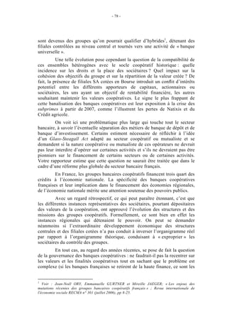 - 78 -




sont devenus des groupes qu’on pourrait qualifier d’hybrides1, détenant des
ﬁliales contrôlées au niveau central et tournés vers une activité de « banque
universelle ».
          Une telle évolution pose cependant la question de la compatibilité de
ces ensembles hétérogènes avec le socle coopératif historique : quelle
incidence sur les droits et la place des sociétaires ? Quel impact sur la
cohésion des objectifs du groupe et sur la répartition de la valeur créée ? De
fait, la présence de filiales SA cotées en Bourse introduit un conﬂit d’intérêts
potentiel entre les différents apporteurs de capitaux, actionnaires ou
sociétaires, les uns ayant un objectif de rentabilité financière, les autres
souhaitant maintenir les valeurs coopératives. Le signe le plus frappant de
cette banalisation des banques coopératives est leur exposition à la crise des
subprimes à partir de 2007, comme l’illustrent les pertes de Natixis et du
Crédit agricole.
         On voit ici une problématique plus large qui touche tout le secteur
bancaire, à savoir l’éventuelle séparation des métiers de banque de dépôt et de
banque d’investissement. Certains estiment nécessaire de réfléchir à l’idée
d’un Glass-Steagall Act adapté au secteur coopératif ou mutualiste et se
demandent si la nature coopérative ou mutualiste de ces opérateurs ne devrait
pas leur interdire d’opérer sur certaines activités et s’ils ne devraient pas être
pionniers sur le financement de certains secteurs ou de certaines activités.
Votre rapporteur estime que cette question ne saurait être traitée que dans le
cadre d’une réforme plus globale du secteur bancaire français.
         En France, les groupes bancaires coopératifs financent trois quart des
crédits à l’économie nationale. La spécificité des banques coopératives
françaises et leur implication dans le financement des économies régionales,
de l’économie nationale mérite une attention soutenue des pouvoirs publics.
         Avec un regard rétrospectif, ce qui peut paraître étonnant, c’est que
les différentes instances représentatives des sociétaires, pourtant dépositaires
des valeurs de la coopération, ont approuvé l’évolution des structures et des
missions des groupes coopératifs. Formellement, ce sont bien en effet les
instances régionales qui détenaient le pouvoir. On peut se demander
néanmoins si l’extraordinaire développement économique des structures
centrales et des filiales cotées n’a pas conduit à inverser l’organigramme réel
par rapport à l’organigramme théorique, conduisant à « exproprier » les
sociétaires du contrôle des groupes.
         En tout cas, au regard des années récentes, se pose de fait la question
de la gouvernance des banques coopératives : ne faudrait-il pas la recentrer sur
les valeurs et les finalités coopératives tout en sachant que le problème est
complexe (si les banques françaises se retirent de la haute finance, ce sont les


1
   Voir : Jean-Noël ORY, Emmanuelle GURTNER et Mireille JAEGER; « Les enjeux des
mutations récentes des groupes bancaires coopératifs français » ; Revue internationale de
l'économie sociale RECMA n° 301 (juillet 2006), pp 8-25.
 