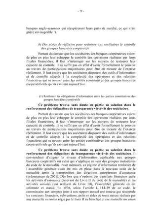 - 79 -




banques anglo-saxonnes qui récupèreront leurs parts de marché, ce qui n’est
guère envisageable !).


        b) Des pistes de réflexion pour redonner aux sociétaires le contrôle
          des groupes bancaires coopératifs
         Partant du constat que les sociétaires des banques coopératives voient
de plus en plus leur échapper le contrôle des opérations réalisées par leurs
filiales financières, il faut s’interroger sur les moyens de restaurer leur
capacité de contrôle. Il ne suffit pas en effet d’avoir formellement le pouvoir
au travers de participations majoritaires pour être en mesure de l’exercer
réellement. Il faut encore que les sociétaires disposent des outils d’information
et de contrôle adaptés à la complexité des opérations et des relations
financières qui se nouent entre les entités constitutives des groupes bancaires
coopératifs tels qu’ils existent aujourd’hui.


         (1) Renforcer les obligations d’information entre les parties constitutives des
             groupes bancaires coopératifs
        Ce problème trouve sans doute en partie sa solution dans le
renforcement des obligations de transparence vis-à-vis des sociétaires.
         Partant du constat que les sociétaires des banques coopératives voient
de plus en plus leur échapper le contrôle des opérations réalisées par leurs
filiales financières, il faut s’interroger sur les moyens de restaurer leur
capacité de contrôle. Il ne suffit pas en effet d’avoir formellement le pouvoir
au travers de participations majoritaires pour être en mesure de l’exercer
réellement. Il faut encore que les sociétaires disposent des outils d’information
et de contrôle adaptés à la complexité des opérations et des relations
financières qui se nouent entre les entités constitutives des groupes bancaires
coopératifs tels qu’ils existent aujourd’hui.
         Ce problème trouve sans doute en partie sa solution dans le
renforcement des obligations de transparence vis-à-vis des sociétaires. Il
conviendrait d’aligner le niveau d’information applicable aux groupes
bancaires coopératifs sur celui qui s’applique au sein des groupes mutualistes
du code de la mutualité. Pour mémoire, ce régime d’information renforcée de
l’assemblée générale avait été mis en place dans le nouveau code de la
mutualité après la transposition des directives européennes d’assurance
(ordonnances de 2001). Dès lors que s’opèrent des transferts financiers entre
les activités d’assurance (relevant du Livre II du code de la mutualité) et les
activités sociales (qui relèvent du Livre III), l’assemblée générale en est
informée et statue. En effet, selon l’article L. 114-39 de ce code, le
commissaire aux comptes joint à son rapport annuel une annexe qui récapitule
les concours financiers, subventions, prêts et aides de toute nature réalisés par
une mutuelle ou union régie par le livre II au bénéfice d’une mutuelle ou union
 