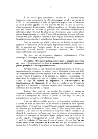 -8-




         À un niveau plus fondamental, au-delà de la reconnaissance
finalement assez consensuelle du rôle économique, social et territorial de
l’ESS, la crise économique actuelle est également propice à une réflexion sur
ce qu’on pourrait appeler son rôle sociétal. De plus en plus de citoyens,
d’entrepreneurs et de responsables politiques analysent en effet cette dernière
non pas comme un accident de parcours, une parenthèse malheureuse à
refermer au plus vite avant de retourner au « business as usual », mais plutôt
comme la conséquence prévisible d’un modèle économique fondamentalement
déséquilibré, qui a imposé la suprématie d’une logique économique fondée sur
la recherche opportuniste et individualiste des gains financiers de court terme.
         Dans ce contexte qui révèle clairement les limites du capitalisme
globalisé et financiarisé, l’ESS fait figure de potentiel alternatif. En ce sens, si
elle ne constitue pas l’unique matrice de ce qui supplantera de façon
inéluctable l’actuel modèle économique dominant, elle contribue
indiscutablement à son émergence.
        Dès lors, son développement nécessite impérativement d’être
encouragé et facilité par les pouvoirs publics.
          L’intérêt de l’ESS réside principalement dans sa capacité à produire
des idées et des pratiques réconciliant performance et solidarité, croissance et
justice, prospérité et développement durable.
         Par leur existence, leur pérennité et même leur aptitude à croître, les
organisations qui composent ce secteur vaste et hétérogène prouvent en effet
que la recherche individualiste du profit n’est pas le seul motif susceptible de
nourrir l’esprit d’entreprise et la création de richesses économiques. En
diversifiant les logiques au sein de la sphère économique, elles constituent
d’ores et déjà un facteur de régulation et d’humanisation du
fonctionnement de l’économie. Et si elles ne remplacent pas l’entreprise
capitaliste ni d’abolissent la recherche du profit, elles contribuent, et c’est déjà
ambitieux, à la modérer et à la réguler.
          Toujours d’un point de vue sociétal, les principes et valeurs de
l’économie sociale et solidaire peuvent également contribuer à recréer du lien
social et à réimplanter des services au public, au sens large du terme, en
particulier dans les secteurs péri-urbains ou ruraux.
          Il est par ailleurs notable que, la crise économique touchant toute
l’Europe, la prise de conscience de la nécessité d’humaniser notre système
économique – c’est-à-dire de replacer l’humain au centre des préoccupations –
ne concerne pas seulement la France, mais l’Union européenne dans son
ensemble. C’est ainsi que la Commission européenne affiche désormais un
objectif de « croissance inclusive, plus juste socialement et écologiquement
durable » et multiplie les initiatives depuis quelques mois en faveur de ce
qu’elle appelle l’entrepreneuriat social. Dans sa communication du
13 avril 2011 relative à l’Acte pour le marché unique, elle en a fait l’un des
douze leviers de la croissance en Europe. On peut lire notamment qu’« il
faut utiliser le formidable levier financier que constitue l’industrie européenne
 