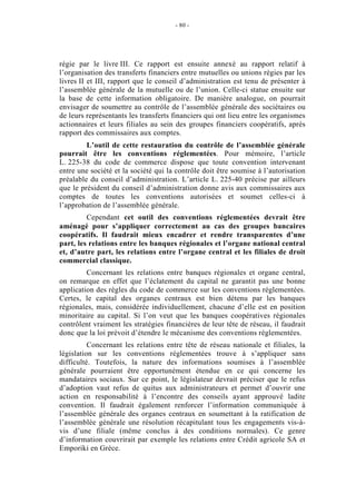 - 80 -




régie par le livre III. Ce rapport est ensuite annexé au rapport relatif à
l’organisation des transferts financiers entre mutuelles ou unions régies par les
livres II et III, rapport que le conseil d’administration est tenu de présenter à
l’assemblée générale de la mutuelle ou de l’union. Celle-ci statue ensuite sur
la base de cette information obligatoire. De manière analogue, on pourrait
envisager de soumettre au contrôle de l’assemblée générale des sociétaires ou
de leurs représentants les transferts financiers qui ont lieu entre les organismes
actionnaires et leurs filiales au sein des groupes financiers coopératifs, après
rapport des commissaires aux comptes.
         L’outil de cette restauration du contrôle de l’assemblée générale
pourrait être les conventions réglementées. Pour mémoire, l’article
L. 225-38 du code de commerce dispose que toute convention intervenant
entre une société et la société qui la contrôle doit être soumise à l’autorisation
préalable du conseil d’administration. L’article L. 225-40 précise par ailleurs
que le président du conseil d’administration donne avis aux commissaires aux
comptes de toutes les conventions autorisées et soumet celles-ci à
l’approbation de l’assemblée générale.
         Cependant cet outil des conventions réglementées devrait être
aménagé pour s’appliquer correctement au cas des groupes bancaires
coopératifs. Il faudrait mieux encadrer et rendre transparentes d’une
part, les relations entre les banques régionales et l’organe national central
et, d’autre part, les relations entre l’organe central et les filiales de droit
commercial classique.
         Concernant les relations entre banques régionales et organe central,
on remarque en effet que l’éclatement du capital ne garantit pas une bonne
application des règles du code de commerce sur les conventions réglementées.
Certes, le capital des organes centraux est bien détenu par les banques
régionales, mais, considérée individuellement, chacune d’elle est en position
minoritaire au capital. Si l’on veut que les banques coopératives régionales
contrôlent vraiment les stratégies financières de leur tête de réseau, il faudrait
donc que la loi prévoit d’étendre le mécanisme des conventions réglementées.
          Concernant les relations entre tête de réseau nationale et filiales, la
législation sur les conventions réglementées trouve à s’appliquer sans
difficulté. Toutefois, la nature des informations soumises à l’assemblée
générale pourraient être opportunément étendue en ce qui concerne les
mandataires sociaux. Sur ce point, le législateur devrait préciser que le refus
d’adoption vaut refus de quitus aux administrateurs et permet d’ouvrir une
action en responsabilité à l’encontre des conseils ayant approuvé ladite
convention. Il faudrait également renforcer l’information communiquée à
l’assemblée générale des organes centraux en soumettant à la ratification de
l’assemblée générale une résolution récapitulant tous les engagements vis-à-
vis d’une filiale (même conclus à des conditions normales). Ce genre
d’information couvrirait par exemple les relations entre Crédit agricole SA et
Emporiki en Grèce.
 