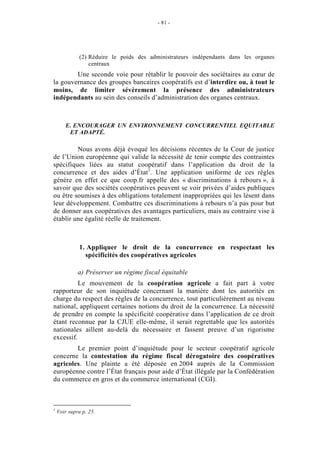 - 81 -




              (2) Réduire le poids des administrateurs indépendants dans les organes
                  centraux
        Une seconde voie pour rétablir le pouvoir des sociétaires au cœur de
la gouvernance des groupes bancaires coopératifs est d’interdire ou, à tout le
moins, de limiter sévèrement la présence des administrateurs
indépendants au sein des conseils d’administration des organes centraux.



       E. ENCOURAGER UN ENVIRONNEMENT CONCURRENTIEL EQUITABLE
        ET ADAPTÉ.

         Nous avons déjà évoqué les décisions récentes de la Cour de justice
de l’Union européenne qui valide la nécessité de tenir compte des contraintes
spécifiques liées au statut coopératif dans l’application du droit de la
concurrence et des aides d’État1. Une application uniforme de ces règles
génère en effet ce que coop.fr appelle des « discriminations à rebours », à
savoir que des sociétés coopératives peuvent se voir privées d’aides publiques
ou être soumises à des obligations totalement inappropriées qui les lèsent dans
leur développement. Combattre ces discriminations à rebours n’a pas pour but
de donner aux coopératives des avantages particuliers, mais au contraire vise à
établir une égalité réelle de traitement.



              1. Appliquer le droit de la concurrence en respectant les
                spécificités des coopératives agricoles

             a) Préserver un régime fiscal équitable
          Le mouvement de la coopération agricole a fait part à votre
rapporteur de son inquiétude concernant la manière dont les autorités en
charge du respect des règles de la concurrence, tout particulièrement au niveau
national, appliquent certaines notions du droit de la concurrence. La nécessité
de prendre en compte la spécificité coopérative dans l’application de ce droit
étant reconnue par la CJUE elle-même, il serait regrettable que les autorités
nationales aillent au-delà du nécessaire et fassent preuve d’un rigorisme
excessif.
        Le premier point d’inquiétude pour le secteur coopératif agricole
concerne la contestation du régime fiscal dérogatoire des coopératives
agricoles. Une plainte a été déposée en 2004 auprès de la Commission
européenne contre l’État français pour aide d’État illégale par la Confédération
du commerce en gros et du commerce international (CGI).



1
    Voir supra p. 25.
 