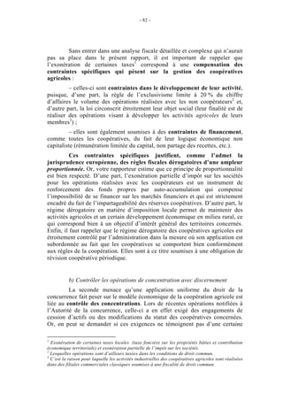 - 82 -




        Sans entrer dans une analyse fiscale détaillée et complexe qui n’aurait
pas sa place dans le présent rapport, il est important de rappeler que
l’exonération de certaines taxes1 correspond à une compensation des
contraintes spécifiques qui pèsent sur la gestion des coopératives
agricoles :
         – celles-ci sont contraintes dans le développement de leur activité,
puisque, d’une part, la règle de l’exclusivisme limite à 20 % du chiffre
d’affaires le volume des opérations réalisées avec les non coopérateurs2 et,
d’autre part, la loi circonscrit étroitement leur objet social (leur finalité est de
réaliser des opérations visant à développer les activités agricoles de leurs
membres3) ;
         – elles sont également soumises à des contraintes de financement,
comme toutes les coopératives, du fait de leur logique économique non
capitaliste (rémunération limitée du capital, non partage des recettes, etc.).
          Ces contraintes spécifiques justifient, comme l’admet la
jurisprudence européenne, des règles fiscales dérogatoires d’une ampleur
proportionnée. Or, votre rapporteur estime que ce principe de proportionnalité
est bien respecté. D’une part, l’exonération partielle d’impôt sur les sociétés
pour les opérations réalisées avec les coopérateurs est un instrument de
renforcement des fonds propres par auto-accumulation qui compense
l’impossibilité de se financer sur les marchés financiers et qui est strictement
encadré du fait de l’impartageabilité des réserves coopératives. D’autre part, le
régime dérogatoire en matière d’imposition locale permet de maintenir des
activités agricoles et un certain développement économique en milieu rural, ce
qui correspond bien à un objectif d’intérêt général des territoires concernés.
Enfin, il faut rappeler que le régime dérogatoire des coopératives agricoles est
étroitement contrôlé par l’administration dans la mesure où son application est
subordonnée au fait que les coopératives se comportent bien conformément
aux règles de la coopération. Elles sont à ce titre soumises à une obligation de
révision coopérative périodique.


           b) Contrôler les opérations de concentration avec discernement
         La seconde menace qu’une application uniforme du droit de la
concurrence fait peser sur le modèle économique de la coopération agricole est
liée au contrôle des concentrations. Lors de récentes opérations notifiées à
l’Autorité de la concurrence, celle-ci a en effet exigé des engagements de
cession d’actifs ou des modifications du statut des coopératives concernées.
Or, on peut se demander si ces exigences ne témoignent pas d’une certaine

1
  Exonération de certaines taxes locales (taxe foncière sur les propriétés bâties et contribution
économique territoriale) et exonération partielle de l’impôt sur les sociétés.
2
  Lesquelles opérations sont d’ailleurs taxées dans les conditions de droit commun.
3
  C’est la raison pour laquelle les activités industrielles des coopératives agricoles sont réalisées
dans des filiales commerciales classiques soumises à une fiscalité de droit commun.
 