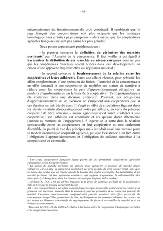 - 83 -




méconnaissance du fonctionnement du droit coopératif. Il semblerait que le
juge français des concentrations soit plus exigeant que les instances
homologues dans d’autres pays européens – alors même que les coopératives
agricoles françaises ne sont pas parmi les plus grandes1.
          Deux points apparaissent problématiques :
         – le premier concerne la définition du périmètre des marchés
pertinents2 par l’Autorité de la concurrence. Il faut veiller à cet égard à
harmoniser la définition de ces marchés au niveau européen pour ne pas
que les coopératives françaises soient bridées dans leur développement en
raison d’une approche trop restrictive du régulateur national ;
         – le second concerne le bouleversement de la relation entre les
coopératives et leurs adhérents. Dans une affaire récente, pour prévenir les
effets congloméraux d’une opération de fusion, l’Autorité de la concurrence a
en effet demandé à une coopérative de modifier ses statuts de manière à
réduire pour les coopérateurs la part d’approvisionnement obligatoire en
produits d’agrofournitures par le biais de la coopérative3. Cette jurisprudence a
été confirmée dans une décision ultérieure4. Pourtant, des obligations
d’approvisionnement ou de livraison ne s’imposent aux coopérateurs que si
ces derniers en ont décidé ainsi. Il s’agit en effet de stipulations figurant dans
les statuts – statuts démocratiquement votés par ailleurs, en vertu du principe
coopératif de libre adhésion – aucun agriculteur n’est forcé d’adhérer à une
coopérative : son adhésion est volontaire et n’a qu’une durée déterminée
(connue au moment de l’engagement). S’ingérer de la sorte dans la relation
contractuelle entre les coopérateurs et leur coopérative est non seulement
discutable du point de vue des principes mais introduit aussi une menace pour
le modèle économique coopératif agricole, puisque l’existence d’un lien entre
l’obligation d’approvisionnement et l’obligation de collecte contribue à la
compétitivité de ce modèle.




1
   Une seule coopérative française figure parmi les dix premières coopératives agricoles
européennes selon Coop de France.
2
   La notion de marché pertinent est utilisée pour apprécier le pouvoir de marché d'une
entreprise, c'est-à-dire sa capacité à augmenter ses prix au-delà du prix concurrentiel, sans que
la baisse des ventes qui en résulte annule la hausse des profits escomptés. La délimitation d’un
marché pertinent est une opération complexe, qui suppose d’apprécier la substituabilité des
biens qui s’y échangent et dont les résultats ne sont pas toujours indiscutables.
3
  Décision 11-DCC-150 du 10/10/11relative à la prise de contrôle exclusif de la coopérative
Elle-et-Vire par le groupe coopératif Agrial.
NB : Une concentration a des effets congloméraux lorsque la nouvelle entité étend ou renforce sa
présence sur plusieurs marchés dont la connexité peut lui permettre d’accroitre son pouvoir de
marché. Certaines concentrations conglomérales peuvent produire des effets restrictifs de
concurrence lorsqu’elles permettent de lier, techniquement ou commercialement, les ventes ou
les achats es éléments constitutifs du regroupement de façon à verrouiller le marché et à en
évincer les concurrents.
4
  Décision 12-DCC-42 du 26/03/12 relative à la fusion entre la coopérative Champagne Céréales
et la coopérative Nouricia.
 