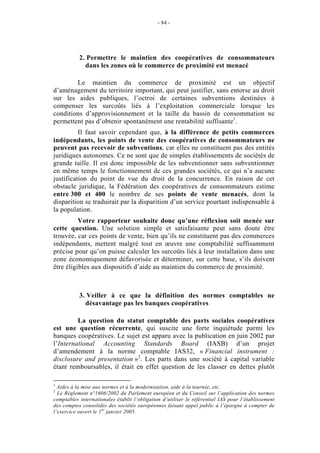 - 84 -




           2. Permettre le maintien des coopératives de consommateurs
             dans les zones où le commerce de proximité est menacé

        Le maintien du commerce de proximité est un objectif
d’aménagement du territoire important, qui peut justifier, sans entorse au droit
sur les aides publiques, l’octroi de certaines subventions destinées à
compenser les surcoûts liés à l’exploitation commerciale lorsque les
conditions d’approvisionnement et la taille du bassin de consommation ne
permettent pas d’obtenir spontanément une rentabilité suffisante1.
          Il faut savoir cependant que, à la différence de petits commerces
indépendants, les points de vente des coopératives de consommateurs ne
peuvent pas recevoir de subventions, car elles ne constituent pas des entités
juridiques autonomes. Ce ne sont que de simples établissements de sociétés de
grande taille. Il est donc impossible de les subventionner sans subventionner
en même temps le fonctionnement de ces grandes sociétés, ce qui n’a aucune
justification du point de vue du droit de la concurrence. En raison de cet
obstacle juridique, la Fédération des coopératives de consommateurs estime
entre 300 et 400 le nombre de ses points de vente menacés, dont la
disparition se traduirait par la disparition d’un service pourtant indispensable à
la population.
          Votre rapporteur souhaite donc qu’une réflexion soit menée sur
cette question. Une solution simple et satisfaisante peut sans doute être
trouvée, car ces points de vente, bien qu’ils ne constituent pas des commerces
indépendants, mettent malgré tout en œuvre une comptabilité suffisamment
précise pour qu’on puisse calculer les surcoûts liés à leur installation dans une
zone économiquement défavorisée et déterminer, sur cette base, s’ils doivent
être éligibles aux dispositifs d’aide au maintien du commerce de proximité.



           3. Veiller à ce que la définition des normes comptables ne
             désavantage pas les banques coopératives

         La question du statut comptable des parts sociales coopératives
est une question récurrente, qui suscite une forte inquiétude parmi les
banques coopératives. Le sujet est apparu avec la publication en juin 2002 par
l’International Accounting Standards Board (IASB) d’un projet
d’amendement à la norme comptable IAS32, « Financial instrument :
disclosure and presentation »2. Les parts dans une société à capital variable
étant remboursables, il était en effet question de les classer en dettes plutôt

1
  Aides à la mise aux normes et à la modernisation, aide à la tournée, etc.
2
  Le Règlement n°1606/2002 du Parlement européen et du Conseil sur l’application des normes
comptables internationales établit l’obligation d’utiliser le référentiel IAS pour l’établissement
des comptes consolidés des sociétés européennes faisant appel public à l’épargne à compter de
l’exercice ouvert le 1 er janvier 2005.
 