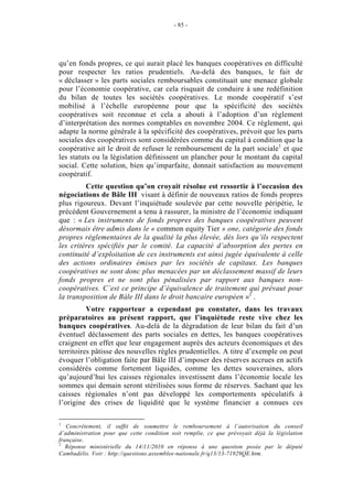 - 85 -




qu’en fonds propres, ce qui aurait placé les banques coopératives en difficulté
pour respecter les ratios prudentiels. Au-delà des banques, le fait de
« déclasser » les parts sociales remboursables constituait une menace globale
pour l’économie coopérative, car cela risquait de conduire à une redéfinition
du bilan de toutes les sociétés coopératives. Le monde coopératif s’est
mobilisé à l’échelle européenne pour que la spécificité des sociétés
coopératives soit reconnue et cela a abouti à l’adoption d’un règlement
d’interprétation des normes comptables en novembre 2004. Ce règlement, qui
adapte la norme générale à la spécificité des coopératives, prévoit que les parts
sociales des coopératives sont considérées comme du capital à condition que la
coopérative ait le droit de refuser le remboursement de la part sociale1 et que
les statuts ou la législation définissent un plancher pour le montant du capital
social. Cette solution, bien qu’imparfaite, donnait satisfaction au mouvement
coopératif.
         Cette question qu’on croyait résolue est ressortie à l’occasion des
négociations de Bâle III visant à définir de nouveaux ratios de fonds propres
plus rigoureux. Devant l’inquiétude soulevée par cette nouvelle péripétie, le
précédent Gouvernement a tenu à rassurer, la ministre de l’économie indiquant
que : « Les instruments de fonds propres des banques coopératives peuvent
désormais être admis dans le « common equity Tier » one, catégorie des fonds
propres réglementaires de la qualité la plus élevée, dès lors qu’ils respectent
les critères spécifiés par le comité. La capacité d’absorption des pertes en
continuité d’exploitation de ces instruments est ainsi jugée équivalente à celle
des actions ordinaires émises par les sociétés de capitaux. Les banques
coopératives ne sont donc plus menacées par un déclassement massif de leurs
fonds propres et ne sont plus pénalisées par rapport aux banques non-
coopératives. C’est ce principe d’équivalence de traitement qui prévaut pour
la transposition de Bâle III dans le droit bancaire européen »2 .
          Votre rapporteur a cependant pu constater, dans les travaux
préparatoires au présent rapport, que l’inquiétude reste vive chez les
banques coopératives. Au-delà de la dégradation de leur bilan du fait d’un
éventuel déclassement des parts sociales en dettes, les banques coopératives
craignent en effet que leur engagement auprès des acteurs économiques et des
territoires pâtisse des nouvelles règles prudentielles. A titre d’exemple on peut
évoquer l’obligation faite par Bâle III d’imposer des réserves accrues en actifs
considérés comme fortement liquides, comme les dettes souveraines, alors
qu’aujourd’hui les caisses régionales investissent dans l’économie locale les
sommes qui demain seront stérilisées sous forme de réserves. Sachant que les
caisses régionales n’ont pas développé les comportements spéculatifs à
l’origine des crises de liquidité que le système financier a connues ces

1
   Concrètement, il suffit de soumettre le remboursement à l’autorisation du conseil
d’administration pour que cette condition soit remplie, ce que prévoyait déjà la législation
française.
2
   Réponse ministérielle du 14/11/2010 en réponse à une question posée par le député
Cambadélis. Voir : http://questions.assemblee-nationale.fr/q13/13-71929QE.htm.
 