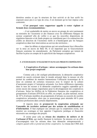 - 86 -




dernières années et que la structure de leur activité et de leur actifs les
exposent assez peu à ce type de crise, il est étonnant qu’on leur impose cette
contrainte.
        C’est pourquoi votre rapporteur appelle à rester vigilant et
formule deux recommandations :
         – il est souhaitable de mettre en œuvre un groupe de suivi permanent
au ministère de l’économie et des finances avec les différentes banques du
secteur coopératif afin de veiller à ce que les nouvelles dispositions de
régulation bancaire et de fonds propres ne contribuent pas à la contraction des
crédits en direction de l’économie réelle et n’handicapent pas les banques
coopératives dans leur intervention au service des territoires ;
          – dans les débats et négociations qui ont actuellement lieu à Bruxelles
sur la mise en œuvre de Bale III, il est important que le Gouvernement
français soutienne les amendements du Parlement européen qui tentent de
faciliter la prise en compte de la spécificité des banques coopératives.



    F. ENCOURAGER L’ENGAGEMENT DANS LES PROJETS COOPÉRATIFS

         1. Coopératives d’artisans : mieux accompagner les artisans dans
           leur projet coopératif

         Comme cela a été souligné précédemment, la démarche coopérative
connaît un succès croissant dans le monde artisanal dans la mesure où elle
permet de combiner de manière harmonieuse l’efficacité économique de la
mise en commun de certaines ressources avec le respect de la culture
d’autonomie propre à l’entreprise artisanale. Les fortes différences régionales
dans le taux de recours à la démarche coopérative suggère cependant qu’il
existe encore des marges importantes pour le développement des coopératives
d’artisans. Selon les chiffres de la Fédération française des coopératives et
groupements d’artisans (FFCGA) en effet, on compte, au plan national, moins
de 10 % d’artisans membres de groupements d’artisans ou associés de sociétés
coopératives artisanales, alors que ce pourcentage peut atteindre 60 % pour
certaines professions dans certains départements.
        Il importe donc de promouvoir la coopération artisanale sur
l’ensemble du territoire national par des actions de sensibilisation et
d’information. Il faut expliquer aux artisans que la coopération existe, leur
montrer ses avantages et leur apporter l’ingénierie juridique et financière
nécessaire aux montages des projets.
         Il existe pour cela un réseau des chambres de métiers et de
l’artisanat (CMA), qui maille finement le territoire. Sa mission est en effet
d’accompagner tous les artisans dans leur démarche entrepreneuriale y
compris quand celle-ci prend une forme coopérative. Le réseau des CMA doit
 