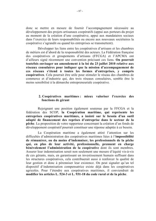 - 87 -




donc se mettre en mesure de fournir l’accompagnement nécessaire au
développement des projets artisanaux coopératifs (appui aux porteurs du projet
au moment de la création d’une coopérative, appui aux mandataires sociaux
dans l’exercice de leurs responsabilités ou encore aux nouveaux sociétaires la
coopérative s’agrandit ou quand les entreprises se transmettent).
         Développer les liens entre les coopératives d’artisans et les chambres
de métiers est d’abord de la responsabilité des acteurs. La Fédération française
des coopératives et groupements d’artisans (FFCGA) et l’APCMA ont
d’ailleurs signé récemment une convention précisant ces liens. On pourrait
toutefois envisager un amendement à la loi du 23 juillet 2010 relative aux
réseaux consulaires pour indiquer que la mission d’accompagnement de
ces réseaux s’étend à toutes les formes d’entreprises, y compris
coopératives. Cela pourrait être utile pour stimuler le réseau des chambres de
commerce et d’industrie qui, des trois réseaux consulaires, semble être le
moins sensibilisé à la démarche entrepreneuriale coopérative.



         2. Coopératives maritimes : mieux valoriser l’exercice des
           fonctions de gérant

         Rejoignant une position également soutenue par la FFCGA et la
fédération des SCOP, la Coopération maritime, qui représente les
entreprises coopératives maritimes, a insisté sur le besoin d’un outil
adapté de financement des reprises d’entreprise dans le secteur de la
pêche. La proposition de votre rapporteur concernant la création d’un fonds de
développement coopératif pourrait constituer une réponse adaptée à ce besoin.
          La Coopération maritime a également attiré l’attention sur les
difficultés d’administration des coopératives maritimes liées à l’impossibilité
de rémunérer, ou du moins d’indemniser, les professionnels de la pêche
qui, en plus de leur activité, professionnelle, prennent en charge
bénévolement l’administration de la coopérative dont ils sont membres.
Assurer leur indemnisation serait non seulement une mesure d’équité vis-à-vis
de ces gérants, mais, en garantissant un investissement humain suffisant dans
les structures coopératives, cela contribuerait aussi à renforcer la qualité de
leur gestion et donc à pérenniser leur existence. On peut signaler qu’un tel
dispositif d’indemnisation compensatrice existe déjà dans les coopératives
agricoles. Pour l’étendre aux coopératives maritimes, il conviendrait de
modifier les articles L. 524-3 et L. 931-18 du code rural et de la pêche.
 