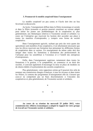 - 88 -




         3. Promouvoir le modèle coopératif dans l’enseignement

         Le modèle coopératif est peu connu et l’école doit être un lieu
favorisant sa découverte.
        Au lycée, l’enseignement diffusé dans la filière économique et sociale
et dans la filière économie et gestion pourrait constituer un vecteur adapté
pour initier les jeunes aux problématiques de la coopération et, plus
généralement, aux thématiques relatives à l’économie sociale et solidaire. Le
cours sur l’entreprise que reçoivent les lycéens doit accorder une place à
toutes les manières d’entreprendre, y compris sous forme de société
coopérative.
         Dans l’enseignement agricole, sachant que près des trois quarts des
agriculteurs sont membres d’une coopérative, il est absolument nécessaire que
tous les élèves reçoivent une formation leur présentant les différentes formes
de coopération dans ce secteur. Un enseignement du même ordre doit être
intégré dans toutes les formations à destination des professionnels de
l’artisanat pour les sensibiliser à l’existence et à l’intérêt des entreprises
d’entrepreneurs.
         Enfin, dans l’enseignement supérieur, notamment dans toutes les
formations à la gestion, à la comptabilité, au commerce et au droit des
sociétés, il convient également d’encourager la mise en place de modules ou
de chaires dédiés à la présentation des sociétés coopératives.
          Plus généralement, votre rapporteur estime qu’il pourrait être utile de
nommer une commission chargée d’analyser, à tous les niveaux et dans toutes
les filières, le contenu des programmes d’enseignement afin de s’assurer que
ceux-ci ne comportent pas un biais discriminatoire à l’encontre des
coopératives et, plus généralement, de l’économie sociale et solidaire.


                                       *

                                 *             *



        Au cours de sa réunion du mercredi 25 juillet 2012, votre
commission des Affaires économiques a adopté le rapport de votre groupe
de travail sur l’économie sociale et solidaire.
 