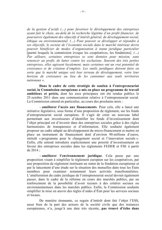 -9-




de la gestion d’actifs (…) pour favoriser le développement des entreprises
ayant fait le choix, au-delà de la recherche légitime d’un profit financier, de
poursuivre également des objectifs d’intérêt général, de développement social,
éthique ou environnemental. (…) Pour pouvoir se développer et répondre à
ses objectifs, le secteur de l’économie sociale dans le marché intérieur devra
pouvoir bénéficier de modes d’organisation à statut juridique particulier
[parmi lesquels la commission évoque les coopératives, les fondations]. (…)
Par ailleurs, certaines entreprises se sont données pour mission, sans
renoncer au profit, de lutter contre les exclusions. Souvent des très petites
entreprises, elles agissent localement, mais certaines ont un vrai potentiel de
croissance et de création d’emplois. Les outils juridiques doivent faire en
sorte que le marché unique soit leur terreau de développement, voire leur
horizon de croissance au lieu de les cantonner aux seuls territoires
nationaux ».
          Dans le cadre de cette stratégie de soutien à l’entrepreneuriat
social, la Commission européenne a mis en place un programme de travail
ambitieux et précis, dont les axes principaux ont été rendus publics le
25 octobre 2011 dans une communication relative à l’entrepreneuriat social.
La Commission entend en particulier, au cours des prochains mois :
          – améliorer l’accès aux financements. Pour cela, elle a lancé une
initiative législative, sous forme d’une proposition de règlement, sur les fonds
d’entrepreneuriat social européens. Il s’agit de créer un nouveau label
permettant aux investisseurs d’identifier les fonds d’investissement dont
l’objet principal est d’investir dans des entreprises sociales grâce à des règles
harmonisées de transparence et d’information. Elle souhaite également
proposer un cadre adapté au développement du micro-financement et mettre en
place un instrument de financement doté d’environ 90 millions d’euros,
intitulé « programme pour le changement social et l’innovation sociale ».
Enfin, elle entend introduire explicitement une priorité d’investissement en
faveur des entreprises sociales dans les règlements FEDER et FSE à partir
de 2014 ;
         – améliorer l’environnement juridique. Cela passe par une
proposition visant à simplifier le règlement européen sur les coopératives, par
une proposition de règlement instituant un statut de la fondation européenne et
par le lancement d’une étude sur la situation des mutuelles dans tous les États
membres pour examiner notamment leurs activités transfrontalières.
L’amélioration du cadre juridique de l’entrepreneuriat social devrait également
passer, dans le cadre de la réforme en cours des marchés publics, par un
renforcement de la possibilité d’avoir recours à des critères sociaux ou
environnementaux dans les marchés publics. Enfin, la Commission souhaite
simplifier la mise en œuvre des règles d’aides d’État pour les services sociaux
et locaux.
        De manière étonnante, ce regain d’intérêt dont fait l’objet l’ESS,
aussi bien de la part des acteurs de la société civile que des instances
européennes, n’a, jusqu’à une date très récente, pas trouvé d’écho dans
 
