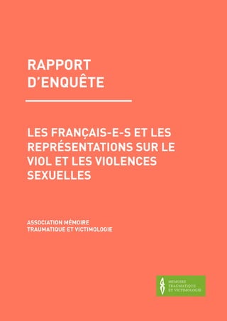  
1
LES FRANÇAIS-E-S ET LES
REPRÉSENTATIONS SUR LE
VIOL ET LES VIOLENCES
SEXUELLES
RAPPORT
D’ENQUÊTE
ASSOCIATION MÉMOIRE
TRAUMATIQUE ET VICTIMOLOGIE
 