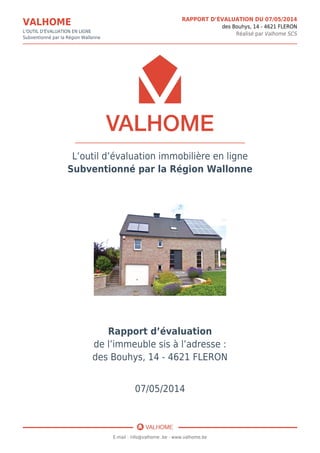 VALHOME
L'OUTIL D'ÉVALUATION EN LIGNE
Subventionné par la Région Wallonne
RAPPORT D’ÉVALUATION DU 07/05/2014
des Bouhys, 14 - 4621 FLERON
Réalisé par Valhome SCS
L’outil d’évaluation immobilière en ligne
Subventionné par la Région Wallonne
Rapport d’évaluation
de l’immeuble sis à l’adresse :
des Bouhys, 14 - 4621 FLERON
07/05/2014
E-mail : info@valhome .be - www.valhome.be
 