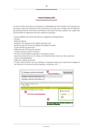 25
BABORD+
FONCTIONNALITÉS
En termes d’offre de services et d’ergonomie, le développement de l’interface a été inspiré par les
principaux moteurs de recherche et sites commerciaux du web, mais il intègre aussi les réflexions
des professionnels de l’information scientifique et technique (IST) pour proposer aux usagers des
fonctionnalités en adéquation avec leurs attentes et pratiques :
- Auto-complétion des termes de recherche, suggestions orthographiques
- Facettes
- Rebonds externes
- Nuage de mots appuyé sur les vedettes autorités sujet
- Recherche sujet sur les formes rejetées des vedettes autorités
- Tri des résultats par pertinence
- FRBRisation de l’affichage des résultats
- Compte utilisateur, panier, historique
- Flux RSS, fonctionnalités de partage sur les réseaux sociaux
- Ajouts de commentaires sur les notices, enrichissement des notices avec des couvertures
- Création de bibliographies
- Tables des matières et résumés
- À noter l’absence d’API, mais une interface en responsive design qui lui permet de s’adapter et
de s’afficher sur tout terminal client (tablettes, smartphone, etc...)
 