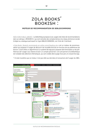 97
OUTILS DE RECOMMANDATION SOCIALE
ZOLA BOOKS’
BOOKISH :
MOTEUR DE RECOMMANDATION DE BIBLIOCOMMONS
NEW YORK PUBLIC LIBRARY : La bibliothèque propose à ses usagers des listes de recommandations
dans sa rubrique « RESEARCH » qui sont extraites des comptes lecteurs du réseau de lecture sociale
[intégré au catalogue participatif en ligne BIBLIOCOMMONS, voir fiche de l’interface].
« Zola Books’ Bookish recommends an online social Reading site » est un moteur de recomman-
dation qui propose à l’usager de découvrir de nouvelles lectures en fonction de ses préférences de
lecture. L’outil utilise un algorithme et un système de tags pour proposer des livres basés sur les pré-
férences de l’usager sous réserve d’avoir un compte personnel. Cet outil permet à la bibliothèque
de multiplier des sélections thématiques, qui sont visibles dès la page d’accueil, en croisant les tags.
* À noter toutefois que ce moteur n’est pas relié aux données et transactions de l’usager du SIBG.
 