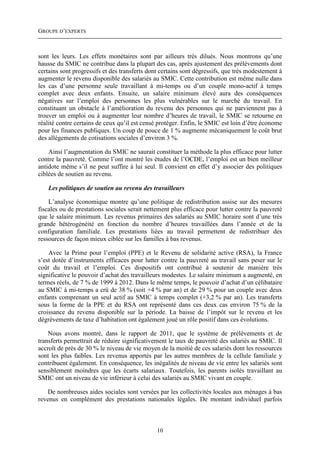 GROUPE D’EXPERTS



sont les leurs. Les effets monétaires sont par ailleurs très dilués. Nous montrons qu’une
hausse du SMIC ne contribue dans la plupart des cas, après ajustement des prélèvements dont
certains sont progressifs et des transferts dont certains sont dégressifs, que très modestement à
augmenter le revenu disponible des salariés au SMIC. Cette contribution est même nulle dans
les cas d’une personne seule travaillant à mi-temps ou d’un couple mono-actif à temps
complet avec deux enfants. Ensuite, un salaire minimum élevé aura des conséquences
négatives sur l’emploi des personnes les plus vulnérables sur le marché du travail. En
constituant un obstacle à l’amélioration du revenu des personnes qui ne parviennent pas à
trouver un emploi ou à augmenter leur nombre d’heures de travail, le SMIC se retourne en
réalité contre certains de ceux qu’il est censé protéger. Enfin, le SMIC est loin d’être économe
pour les finances publiques. Un coup de pouce de 1 % augmente mécaniquement le coût brut
des allégements de cotisations sociales d’environ 3 %.

    Ainsi l’augmentation du SMIC ne saurait constituer la méthode la plus efficace pour lutter
contre la pauvreté. Comme l’ont montré les études de l’OCDE, l’emploi est un bien meilleur
antidote même s’il ne peut suffire à lui seul. Il convient en effet d’y associer des politiques
ciblées de soutien au revenu.

    Les politiques de soutien au revenu des travailleurs

    L’analyse économique montre qu’une politique de redistribution assise sur des mesures
fiscales ou de prestations sociales serait nettement plus efficace pour lutter contre la pauvreté
que le salaire minimum. Les revenus primaires des salariés au SMIC horaire sont d’une très
grande hétérogénéité en fonction du nombre d’heures travaillées dans l’année et de la
configuration familiale. Les prestations liées au travail permettent de redistribuer des
ressources de façon mieux ciblée sur les familles à bas revenus.

    Avec la Prime pour l’emploi (PPE) et le Revenu de solidarité active (RSA), la France
s’est dotée d’instruments efficaces pour lutter contre la pauvreté au travail sans peser sur le
coût du travail et l’emploi. Ces dispositifs ont contribué à soutenir de manière très
significative le pouvoir d’achat des travailleurs modestes. Le salaire minimum a augmenté, en
termes réels, de 7 % de 1999 à 2012. Dans le même temps, le pouvoir d’achat d’un célibataire
au SMIC à mi-temps a crû de 38 % (soit +4 % par an) et de 29 % pour un couple avec deux
enfants comprenant un seul actif au SMIC à temps complet (+3,2 % par an). Les transferts
sous la forme de la PPE et du RSA ont représenté dans ces deux cas environ 75 % de la
croissance du revenu disponible sur la période. La baisse de l’impôt sur le revenu et les
dégrèvements de taxe d’habitation ont également joué un rôle positif dans ces évolutions.

    Nous avons montré, dans le rapport de 2011, que le système de prélèvements et de
transferts permettrait de réduire significativement le taux de pauvreté des salariés au SMIC. Il
accroît de près de 30 % le niveau de vie moyen de la moitié de ces salariés dont les ressources
sont les plus faibles. Les revenus apportés par les autres membres de la cellule familiale y
contribuent également. En conséquence, les inégalités de niveau de vie entre les salariés sont
sensiblement moindres que les écarts salariaux. Toutefois, les parents isolés travaillant au
SMIC ont un niveau de vie inférieur à celui des salariés au SMIC vivant en couple.

    De nombreuses aides sociales sont versées par les collectivités locales aux ménages à bas
revenus en complément des prestations nationales légales. De montant individuel parfois



                                               10
 