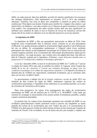 LE SALAIRE MINIMUM INTERPROFESSIONNEL DE CROISSANCE



faible, ces aides peuvent, dans leur globalité, accroître de manière significative les ressources
des ménages bénéficiaires. Elles représentent en moyenne 10 % à 20 % des transferts
nationaux. Toutefois, leur mise en place non coordonnée a contrarié en partie les efforts
conduits par l’Etat depuis une dizaine d’années pour résorber les « trappes à bas salaires » qui
étaient liées à la faiblesse, voire dans certains cas à l’absence de gains monétaires à la reprise
d’un emploi. Une réorganisation des aides sociales locales dont une part significative est
attribuée sous condition de statut et non en fonction du niveau de ressources, devrait être
menée afin de les mettre en cohérence avec les objectifs poursuivis au niveau national.

     La législation du SMIC

    La législation du SMIC a fêté son quarantième anniversaire au début de 2010. Cette
longévité, assez exceptionnelle dans le domaine social, constitue en soi une présomption
d’efficacité. Les grands principes guidant la revalorisation légale annuelle n’ont d’ailleurs pas
été mis en défaut. Ils correspondent parfaitement à l’objectif initial d’une meilleure
participation des salariés au développement économique de la Nation tout en conservant une
certaine souplesse annuelle. Il en va autrement des relèvements discrétionnaires opérés par les
pouvoirs publics - les coups de pouce - qui, comme cela a été rappelé plus haut, sont allés au-
delà de l’objectif, souhaité par le législateur, d’éliminer « toute distorsion durable entre sa
progression et l’évolution des conditions économiques générales ».

    La loi du 3 décembre 2008 a avancé la revalorisation du SMIC du 1er juillet au 1er janvier
à compter de l’année 2010, mais sans en modifier les critères. Il s’agissait, selon l’exposé des
motifs de la loi, de « favoriser à l’avenir une évolution davantage en phase avec les
conditions économiques et le rythme des négociations salariales ». Cet objectif a été atteint en
donnant plus de visibilité aux négociations, notamment d’entreprise, qui se concluent, dans
deux cas sur trois, en début l’année.

    Le gouvernement a indiqué lors de la Grande conférence sociale de juillet 2012 son
intention de faire évoluer les règles du SMIC, notamment s’agissant des critères de
revalorisation automatique. L’hypothèse d’une indexation, le cas échéant partielle, sur le taux
de croissance de l’économie a été évoquée.

    Dans cette perspective, les enjeux d’un aménagement des règles de revalorisation
automatique du SMIC ont été analysés par G. CETTE et E. WASMER6. Cette étude qui
examine les avantages et inconvénients d’un certain nombre d’orientations possibles, conduit
à quatre conclusions principales.

    En premier lieu, les risques d’une dynamique spontanée non contrôlée du SMIC en cas
d’inflation particulièrement volatile pourraient inviter à prévoir une fongibilité au moins
partielle des termes de la revalorisation que sont l’indice des prix à la consommation de
l’INSEE et le demi pouvoir d’achat du salaire horaire de base ouvrier mesuré par l’enquête du
ministère du Travail. Cela reviendrait, en cas de baisse des prix par exemple, à imputer une




6
 Gilbert CETTE et Etienne WASMER, Les enjeux des changements de règles de revalorisation automatique du
SMIC, LIEPP, document de travail n°5, 2012.




                                                  11
 