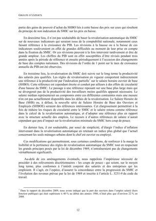 GROUPE D’EXPERTS



partie des gains de pouvoir d’achat du SHBO liés à cette baisse des prix sur ceux qui résultent
du principe de non indexation du SMIC sur les prix en baisse.

    En deuxième lieu, il n’est pas souhaitable de baser la revalorisation automatique du SMIC
sur de nouveaux indicateurs qui seraient issus de la comptabilité nationale, notamment ceux
faisant référence à la croissance du PIB. Les révisions à la hausse ou à la baisse de ces
indicateurs soulèveraient en effet de grandes difficultés au moment de leur prise en compte
dans la fixation du SMIC. Or ces révisions peuvent à la fois intervenir tardivement et être de
grande ampleur. Les chiffres du PIB sont en effet susceptibles d’être révisés pendant trois
années après la période de référence et ensuite périodiquement à l’occasion des changements
de base des comptes nationaux. Des révisions de l’ordre de 1 point sur le taux de croissance
annuelle du PIB ont été observées.

    En troisième lieu, la revalorisation du SMIC doit suivre sur le long terme la productivité
des salariés peu qualifiés. Les règles de revalorisation en vigueur comportent indirectement
une référence à la productivité par l'indexation partielle7 sur le salaire horaire ouvrier de base
(SHBO). Cette référence est cependant étroite et conduit par ailleurs à des effets de circularité
d'une hausse du SMIC. Le passage à une référence reposant sur une base plus large mais qui
ne divergerait pas de la productivité des travailleurs moins qualifiés apparait nécessaire. Le
salaire médian représenterait un compromis entre ces différentes contraintes mais une mesure
n'en est pas actuellement disponible dans les délais de la revalorisation. Le Salaire Horaire de
Base (SHB) ou, à défaut, la nouvelle série de Salaire Horaire de Base des Ouvriers et
Employés (SHBOE) seraient des références intéressantes. Cet élargissement permettrait à la
fois de réduire les risques de circularité entre le SMIC et le salaire retenu comme référence
dans le calcul de la revalorisation automatique, et d’adopter une référence plus en rapport
avec la structure actuelle des emplois. Le recours à d’autres références de salaire n’aurait
cependant que peu d’impact sur la revalorisation minimale du SMIC hors coup de pouce.

    En dernier lieu, il est souhaitable, par souci de simplicité, d’élargir l’indice d’inflation
intervenant dans la revalorisation automatique en retenant un indice plus global que l’actuel
concernant les seuls ménages urbains dont le chef est ouvrier ou employé.

     Ces modifications qui permettraient, sous certaines conditions, de renforcer à la marge la
lisibilité et la pertinence des règles de revalorisation automatique du SMIC tout en respectant
les grands principes posés par la loi de décembre 1969, n’entraîneraient pas de changements
véritablement significatifs.

     Au-delà de ces aménagements éventuels, nous rappelons l’impérieuse nécessité de
procéder à des relèvements discrétionnaires - les coups de pouce - qui soient, sur le moyen
long terme, plus conformes à l’intérêt conjoint des salariés et des entreprises qui les
emploient. Il s’agit, en l’espèce, d’assurer la concordance entre la progression du SMIC et
l’évolution des revenus prévue par la loi de 1969 et inscrite à l’article L. 3231-9 du code du
travail.


7
  Dans le rapport de décembre 2009, nous avons indiqué que la part des ouvriers dans l’emploi salarié (hors
fonction publique) qui était supérieure à 40 % au début des années 1980, n’était plus que d’environ 22 % en
2008.




                                                    12
 