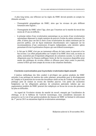 LE SALAIRE MINIMUM INTERPROFESSIONNEL DE CROISSANCE



    A plus long terme, une réflexion sur les règles du SMIC devrait prendre en compte les
éléments suivants :

    -   l’homogénéité géographique du SMIC, alors que les niveaux de prix diffèrent
        fortement entre régions ;

    -   l’homogénéité du SMIC selon l’âge, alors que l’insertion sur le marché du travail des
        moins de 25 ans est difficile ;

    -   le principe même d’une revalorisation automatique ou au moins d’une revalorisation
        automatique dépassant le simple maintien du pouvoir d’achat du salaire minimum. En
        effet, d’autres pays ont fait le choix d’une revalorisation du salaire minimum par les
        pouvoirs publics, soit de façon totalement discrétionnaire soit s’appuyant sur les
        recommandations d’une commission d’experts indépendants, cette dernière option
        permettant d'éviter la politisation d'enjeux qui sont d'abord économiques ;

    -   le fait que le SMIC n'est pas un instrument efficace de lutte contre la pauvreté et les
        bas revenus. Les effets préjudiciables sur l’emploi d’un SMIC élevé sont, au moins en
        partie, neutralisés par d’importants allègements de cotisations sociales. Le coût de ces
        allègements pour les finances publiques limite de fait les ressources disponibles pour
        mener des politiques de revenus ciblées et efficaces pour lutter contre la pauvreté,
        comme le RSA qui tient compte du revenu et des situations familiales.



   Conclusion et préconisations pour la prochaine revalorisation légale annuelle

    L’analyse méthodique des faits conduit à privilégier une gestion prudente du SMIC
articulée à une politique de maitrise des coûts salariaux, primordiale pour le développement
de l’emploi et la protection du revenu des travailleurs situés en bas de l’échelle, ainsi qu’à une
politique juste de soutien au revenu des familles pauvres. Une partie des économies
budgétaires sur les allégements généraux de cotisations patronales induites par une
augmentation modérée du SMIC pourrait être redéployée en faveur du revenu des personnes
les plus en difficultés.

   Au regard de l’évolution récente du marché du travail, marquée par l’accélération du
chômage, et de la faiblesse de l’activité économique, nous considérons nécessaire de
poursuivre sur la voie d’une gestion prudente des hausses de SMIC en limitant le relèvement
du 1er janvier 2013 au mécanisme légal de revalorisation automatique.




                                                       Rédaction achevée le 26 novembre 2012.




                                               13
 