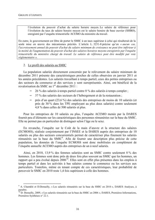 GROUPE D’EXPERTS



        l’évolution du pouvoir d’achat du salaire horaire moyen. Le salaire de référence pour
        l’évolution du taux de salaire horaire moyen est le salaire horaire de base ouvrier (SHBO),
        enregistré par l’enquête trimestrielle ACEMO du ministère du travail.

En outre, le gouvernement est libre de porter le SMIC à un taux supérieur à celui qui résulterait de la
seule mise en œuvre des mécanismes précités. L’article L. 3231-8 précise qu’en « aucun cas,
l'accroissement annuel du pouvoir d'achat du salaire minimum de croissance ne peut être inférieur à
la moitié de l'augmentation du pouvoir d'achat des salaires horaires moyens enregistrés par l'enquête
trimestrielle du ministère chargé du travail. Le salaire de référence peut être modifié par voie
réglementaire ».

    2. Le profil des salariés au SMIC

    La population salariée directement concernée par le relèvement du salaire minimum de
décembre 2011 présente des caractéristiques proches de celles observées en janvier 2011 et
les années précédentes. Les salariés travaillant à temps partiel, ceux des petites entreprises ou
des secteurs du commerce et des services y sont surreprésentés. Ainsi, ont bénéficié de la
revalorisation du SMIC au 1er décembre 2011 :
         − 26 % des salariés à temps partiel contre 8 % des salariés à temps complet ;
         − 37 % des salariés des secteurs de l’hébergement et de la restauration ;
         − près d’un quart (23,6 %) des salariés des entreprises de moins de 10 salariés (et
              près de 30 % dans les TPE employant au plus deux salariés) contre seulement
              4,8 % dans celles de 500 salariés et plus.

    Pour les entreprises de 10 salariés ou plus, l’enquête ACEMO menée par la DARES
fournit peu d’éléments sur les caractéristiques des personnes rémunérées sur la base du SMIC.
Elle ne permet pas en particulier de distinguer selon l’âge ou le sexe.

    En revanche, l’enquête sur le Coût de la main d’œuvre et la structure des salaires
(ECMOSS), réalisée conjointement par l’INSEE et la DARES auprès des entreprises de 10
salariés ou plus des secteurs concurrentiels permet de caractériser plus finement les salariés
rémunérés sur la base du SMIC9. Afin de fournir une description plus précise de cette
population, les données de l’enquête ECMOSS sont donc mobilisées en complément de
l’enquête annuelle ACEMO auprès des entreprises de un à neuf salariés.

    Ainsi, en 2010, 13,9 % des femmes salariées sont au SMIC contre seulement 8 % des
hommes. Les femmes sont donc près de deux fois plus souvent au SMIC que les hommes, un
rapport qui a peu évolué depuis 200610. Elles sont en effet plus présentes dans les emplois à
temps partiel et dans les activités à bas salaires comme le commerce ou les services aux
particuliers. Toutefois, même en tenant compte de ces caractéristiques, leur probabilité de
percevoir le SMIC en 2010 reste 1,4 fois supérieure à celle des hommes.



9
   A. Chamkhi et D.Demailly, « Les salariés rémunérés sur la base du SMIC en 2010 », DARES Analyses, à
paraître.
10
   D. Demailly, 2009, « Les salariés rémunérés sur la base du SMIC en 2006 », DARES, Premières Informations,
Premières Synthèses n° 22.1.




                                                    16
 