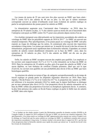 LE SALAIRE MINIMUM INTERPROFESSIONNEL DE CROISSANCE



    Les jeunes de moins de 25 ans sont trois fois plus souvent au SMIC que leurs aînés :
29,6 % contre 8,6 % des salariés de 40 ans ou plus. Le fait que le salaire minimum
corresponde souvent au salaire d’embauche avant toute évolution de carrière explique en
partie la surreprésentation des jeunes parmi les salariés au SMIC.

    La rémunération augmente avec l’ancienneté dans l’entreprise : en 2010, dans les
entreprises de 10 salariés ou plus, 3,1 % des salariés ayant au moins dix ans d’ancienneté dans
l’entreprise sont payés au SMIC contre 16,5 % pour ceux présents depuis moins d’un an.

    Ces résultats rejoignent ceux déjà présentés sur les trajectoires ascendantes des salariés au
voisinage du SMIC dans les précédents rapports de 2010 et 201111. Le SMIC est souvent une
situation temporaire. Plus spécifiquement, si les jeunes payés au voisinage du SMIC sont plus
exposés au risque de chômage que les autres, ils connaissent plus souvent des trajectoires
ascendantes à long terme. Les jeunes qui entrent sur le marché du travail à des bas niveaux de
rémunération, progressent assez rapidement dans la hiérarchie salariale. Cependant, un certain
nombre de salariés restent durablement rémunérés sur la base du SMIC : ainsi, dans les
entreprises de 10 salariés ou plus, 16,2 % des salariés au SMIC ont dix ans ou plus
d’ancienneté.

    Enfin, les salariés au SMIC occupent souvent des emplois peu qualifiés. Les employés et
les ouvriers sont respectivement 18,5 % et 13,1 % à être rémunérés sur la base du SMIC en
2010. Dans les entreprises de 10 salariés ou plus, près d’un quart des salariés au SMIC n’ont
aucun diplôme, ou sont titulaires du certificat d’études primaires. Quel que soit le type
d’activité, les ouvriers non qualifiés ont une probabilité plus élevée d’être au SMIC que leurs
homologues qualifiés.

     La structure du salariat en termes d’âge, de catégorie socioprofessionnelle ou de temps de
travail explique en grande partie les disparités régionales observées en 2010. Dans deux
régions, l’Ile-de-France (7,2 %) et le Centre-Est (9,7 %), la proportion des salariés au SMIC
est inférieure à la moyenne nationale (10,6 %), tandis que la région Sud-Ouest se distingue
par un taux nettement plus élevé (14 %). Une proportion élevée de salariés rémunérés sur la
base du SMIC reflète une proportion d’ouvriers ou d'employés également élevée. A contrario,
la plus forte présence des cadres en Ile-de-France explique en partie le faible taux de salariés
au SMIC dans cette région.




11
   En se fondant sur des études menées à partir des Déclarations annuelles de données sociales (DADS) et de
l’enquête Emploi, le rapport de 2010 soulignait le fait que le SMIC est souvent une situation temporaire. Plus
spécifiquement, si les jeunes payés au voisinage du SMC apparaissaient plus exposés aux sorties d’emploi (vers
le chômage ou l’inactivité) que les autres salariés au voisinage du SMIC, ils semblaient connaître plus souvent
des trajectoires ascendantes à long terme. Ce dernier résultat a été précisé dans le rapport de 2011, qui fait état
d’une progression dans la hiérarchie salariale assez rapide des jeunes qui entrent sur le marché du travail à des
bas niveaux de rémunération.




                                                        17
 