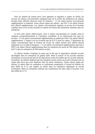LE SALAIRE MINIMUM INTERPROFESSIONNEL DE CROISSANCE



    Pour les salariés du secteur privé, hors apprentis et stagiaires et cadres au forfait, les
niveaux de salaires conventionnels expliquent près de la moitié des différences de salaires
horaires bruts effectifs observées entre les branches : 1 % de salaire horaire conventionnel
supplémentaire se traduirait, toutes choses égales par ailleurs, par 0,43 % de salaire horaire
brut effectif supplémentaire. Les salaires conventionnels négociés au niveau de la branche
semblent ainsi avoir un rôle normatif en matière de fixation des hiérarchies salariales dans les
entreprises.

    Le lien entre salaire effectivement versé et salaire conventionnel est variable selon la
catégorie socioprofessionnelle et l’entreprise considérée. Il est relativement fort pour les
ouvriers : 1% de salaire conventionnel supplémentaire se traduit par 0,80 % de salaire effectif
supplémentaire. L’impact n’est en revanche que de 0,33 % pour les cadres. L’importance du
salaire conventionnel dans la fixation du niveau de salaire horaire brut effectif décroît
également avec la taille d’entreprise : 1 % de salaire conventionnel supplémentaire équivaut à
0,80 % de salaire effectif supplémentaire dans les entreprises de moins de 500 salariés contre
0,65 % dans les entreprises de 500 salariés ou plus.

     Ce dernier résultat s’explique en partie par le fait que la négociation salariale est plus
développée dans les entreprises de grande taille. Dans la mesure où les accords salariaux
d’entreprise ne peuvent pas prévoir de dispositions moins favorables que les accords salariaux
de branche, les salariés employés par des entreprises ayant conclu un accord vont percevoir un
salaire plus élevé que ceux employés dans les autres entreprises. Toutes choses égales par
ailleurs, le salaire dans les entreprises se conformant uniquement à l’accord de branche est
plus faible de 6,1 % par rapport au salaire dans les entreprises appliquant un accord
d’entreprise. Dans les entreprises utilisant une combinaison des deux types d’accords, il est
plus faible de 2,5 %.




                                              21
 