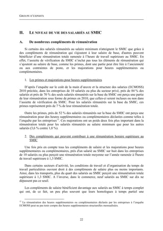 GROUPE D’EXPERTS




II.      LE NIVEAU DE VIE DES SALARIÉS AU SMIC

A.       De nombreux compléments de rémunération
    Si certains des salariés rémunérés au salaire minimum n'atteignent le SMIC que grâce à
des compléments de rémunération qui s'ajoutent à leur salaire de base, d'autres peuvent
bénéficier d’une rémunération totale ramenée à l’heure de travail supérieure au SMIC. En
effet, l’assiette de vérification du SMIC n’inclut pas tous les éléments de rémunération qui
s’ajoutent au salaire de base, comme les primes, dont une partie peut être liée à l’ancienneté
ou aux contraintes de poste, et les majorations pour heures supplémentaires ou
complémentaires.

      1. Les primes et majorations pour heures supplémentaires

    D’après l’enquête sur le coût de la main d’œuvre et la structure des salaries (ECMOSS)
2010 précitée, dans les entreprises de 10 salariés ou plus du secteur privé, près de 84 % des
salariés et près de 70 % des seuls salariés rémunérés sur la base du SMIC ont perçu une partie
de leur rémunération sous forme de primes en 2010, que celles-ci soient incluses ou non dans
l’assiette de vérification du SMIC. Pour les salariés rémunérés sur la base du SMIC, ces
primes représentent près de 7 % de leur rémunération totale.

    Outre les primes, près de 52 % des salariés rémunérés sur la base du SMIC ont perçu une
rémunération pour des heures supplémentaires ou complémentaires déclarées comme telles à
l’enquête par les entreprises13. Ces majorations ont un poids deux fois plus important dans la
rémunération totale pour les salariés rémunérés au salaire minimum que pour les autres
salariés (3,6 % contre 1,8 %).

      2. Des compléments qui peuvent contribuer à une rémunération horaire supérieure au
         SMIC

    Une fois pris en compte tous les compléments de salaire et les majorations pour heures
supplémentaires ou complémentaires, près d'un salarié au SMIC sur huit dans les entreprises
de 10 salariés ou plus perçoit une rémunération totale moyenne sur l’année ramenée à l'heure
de travail supérieure à 1,3 SMIC.

    Dans certains secteurs d’activité, les conditions de travail et d’organisation du temps de
travail particulières ouvrent droit à des compléments de salaire plus ou moins importants.
Ainsi, dans les transports, plus du quart des salariés au SMIC perçoit une rémunération totale
supérieure à 1,3 SMIC. A l’inverse, dans le commerce, neuf salariés au SMIC sur dix ne
dépassent pas ce seuil.

   Les compléments de salaire bénéficient davantage aux salariés au SMIC à temps complet
qui ont, de ce fait, un peu plus souvent que leurs homologues à temps partiel une

13
  La rémunération des heures supplémentaires ou complémentaires déclarée par les entreprises à l’enquête
ECMOSS peut ne pas tenir compte des heures supplémentaires structurelles mensualisées.




                                                  22
 