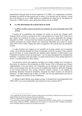 LE SALAIRE MINIMUM INTERPROFESSIONNEL DE CROISSANCE



rémunération totale par heure de travail supérieure à 1,3 SMIC. Ces compléments concernent
davantage les salariés les plus anciens que les autres, et les hommes que les femmes : un peu
plus d’un homme sur six au SMIC perçoit un complément de salaire qui lui fait dépasser le
niveau de 1,3 SMIC horaire, contre moins d'une femme sur dix au SMIC.

B.       Le rôle déterminant du système fiscal et social

     1. La PPE et le RSA, soutiens essentiels à la croissance du revenu disponible entre 1999
        et 2012

    L’analyse de la contribution des politiques de soutien au revenu des ménages actifs
modestes initiée en 2010 et reconduite en 2011 a été actualisée sur l’année 2012. Cette mise à
jour intègre les évolutions de toutes les composantes du revenu disponible des ménages
rémunérés au SMIC : revenus d’activité, barèmes des prestations sociales et des impôts. Les
résultats concernant les couples biactifs sont maintenant disponibles pour toutes les années
entre 1999 et 2012. Enfin, l’impact des aides au logement a été isolé du reste des prestations
sociales.

    Le cadre d’analyse qui s’appuie sur un ensemble de cas types simulés avec la maquette
« Paris » de la direction générale du Trésor est identique à celui de l’an passé. Cette maquette
permet d’évaluer le revenu disponible des ménages après transferts et prélèvements, sous
l’hypothèse d’un plein recours aux prestations14. Les cas types distinguent trois configurations
familiales : 1) personne seule sans enfant ; 2) couple mono-actif avec deux enfants âgés de 6 à
10 ans ; 3) couple biactif avec deux enfants.

    Les personnes actives sont supposées travailler soit à temps complet soit à mi-temps et,
dans toutes les situations, être rémunérées au SMIC horaire. Elles n’effectuent pas d’heures
supplémentaires. Il est, par ailleurs, fait l’hypothèse que les ménages ne disposent d’aucune
autre ressource propre telle que des revenus de remplacement (pension, allocation chômage)
ou des revenus financiers. Aux revenus d’activité viennent s’ajouter, le cas échéant, les
prestations familiales (allocations familiales, allocation de rentrée scolaire), les allocations
logement15, le RMI remplacé par le RSA et la PPE. Du côté des prélèvements sont pris en
compte l’impôt sur le revenu et la taxe d’habitation.

   Le tableau ci-après détaille, pour chaque cas type, la formation du revenu disponible entre
1999 et 2012. Les revenus disponibles sont exprimés en euros constants 201216.




14
   Cette approche par cas-type présente certaines limites dès lors que le RSA est affecté d’un taux de non recours
significatif dont les raisons ne sont pas entièrement identifiées.
15
   Dans les simulations, les ménages sont supposés être locataires en zone 2.
16
   La conversion en euros constants est réalisée en utilisant pour 1999-2011 l'indice des prix à la consommation
France entière publié par l'INSEE ; l'inflation entre 2011 et 2012 est celle prévue dans le Rapport économique,
social et financier annexé au projet de loi de finances pour 2012.




                                                       23
 