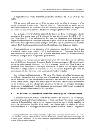 LE SALAIRE MINIMUM INTERPROFESSIONNEL DE CROISSANCE



    L’augmentation du revenu disponible qui résulte d’une hausse de 1 % du SMIC est très
faible.

    Elle est même nulle dans les cas d’une personne seule travaillant à mi-temps et d’un
couple mono-actif à plein temps. Dans ces deux cas, l’augmentation du salaire net est
exactement compensée par la diminution du RSA et des allocations logement. La progression
de l’impôt sur le revenu et de la taxe d’habitation est imperceptible en valeur absolue.

    Les gains de pouvoir d’achat sont très modestes dans le cas d’une personne seule à temps
complet ou d’un couple mono-actif à mi-temps. Ils sont respectivement de 0,2 % et 0,3 %,
soit l’équivalent de 3 € par mois dans ces deux cas. Pour la personne seule, la hausse des
impôts et la réduction des allocations amputent les gains de salaire net initiaux de près des
trois quarts. Un couple mono-actif n’étant pas imposable, c’est la diminution des transferts
sociaux (RSA et autres prestations sociales) qui limite le gain final de pouvoir d’achat.

    L’augmentation du revenu disponible n’est véritablement significative que dans le cas
d’un couple biactif à temps complet : +0,6 %, soit l’équivalent de 15 € par mois. La réduction
des transferts liés au travail (PPE et RSA) et des prestations sociale est d’ampleur limitée
tandis que les impôts payés n’augmentent que faiblement.

    En conclusion, l’analyse sur cas types montre qu’un relèvement du SMIC ne contribue
que très faiblement à augmenter le pouvoir d’achat des salariés concernés. De surcroît, cette
mesure ne profite pas - ou très peu - à ceux dont le niveau de vie est le plus faible, à savoir les
personnes seules à mi-temps ou les couples mono-actifs. Ce sont en effet les couples biactifs
travaillant à temps complet et disposant ex ante du revenu disponible par unité de
consommation le plus élevé, qui voient leur situation s’améliorer le plus.

    Les politiques publiques comme la PPE ou le RSA visant à compléter les revenus des
travailleurs à bas salaires, sont nettement plus efficaces pour lutter contre la pauvreté que le
salaire minimum, car elles redistribuent les ressources aux familles à bas revenus de façon
ciblée, tout en rendant l’emploi plus attractif pour les travailleurs à bas salaires dans la mesure
où ces prestations sont liées à l’exercice d’un emploi. Par ailleurs, ces politiques ne sont pas
directement préjudiciables à l’emploi, tandis que les variations du SMIC ont un impact direct
sur le coût du travail et la compétitivité des entreprises.

C.      Le niveau de vie des salariés rémunérés au voisinage du salaire minimum
    L’analyse sur cas-types doit être complétée par une étude des niveaux de vie des ménages,
permettant d’apprécier l’influence effective du système socio-fiscal19 en prenant en compte la
structure de la population, tant en ce qui concerne les revenus que la quotité travaillée ou
encore la configuration familiale. Cette étude a été réalisée grâce au modèle de micro-
simulation Saphir 2011, développé par la direction générale du Trésor à partir de l’enquête sur


19
   Comme précédemment, celui-ci intègre l’ensemble des prestations sociales (les minima sociaux [RSA socle,
ASS, minimum vieillesse, AAH], prestations familiales et allocations logement) et les impôts directs (impôt sur
le revenu et taxe d’habitation). Les allocations chômage et les pensions de retraite sont considérées comme des
revenus différés et non des transferts.




                                                      29
 