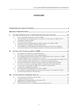 LE SALAIRE MINIMUM INTERPROFESSIONNEL DE CROISSANCE




                                                            SOMMAIRE




COMPOSITION DU GROUPE D’EXPERTS ..................................................................................... 4

RÉSUMÉ ET PRÉCONISATIONS ................................................................................................... 5

I.     SALAIRE MINIMUM LÉGAL ET RÉMUNÉRATION DES TRAVAILLEURS ............................ 14
        A.        LES SALARIÉS RÉMUNÉRÉS SUR LA BASE DU SMIC ...................................................................... 14
             1.   Plus d’un salarié sur dix directement concerné par la revalorisation du SMIC fin 2011............ 14
             2.   Le profil des salariés au SMIC..................................................................................................... 16
        B.        L’ÉVENTAIL DES SALAIRES ........................................................................................................... 18
             1.   Tassement en bas de la distribution des salaires horaires entre 2002 et 2006............................ 18
             2.   Nette réduction des inégalités salariales depuis 1970 ................................................................. 19
             3.   Une volatilité des revenus salariaux relativement forte pour les ouvriers et employés ............... 20
        C.        LE RÔLE DES GRILLES CONVENTIONNELLES DANS LA FIXATION DES SALAIRES EFFECTIFS ............ 20

II.    LE NIVEAU DE VIE DES SALARIÉS AU SMIC ................................................................... 22
        A.        DE NOMBREUX COMPLÉMENTS DE RÉMUNÉRATION ...................................................................... 22
             1.   Les primes et majorations pour heures supplémentaires ............................................................. 22
             2.   Des compléments qui peuvent contribuer à une rémunération horaire supérieure au SMIC ...... 22
        B.        LE RÔLE DÉTERMINANT DU SYSTÈME FISCAL ET SOCIAL ............................................................... 23
             1.   La PPE et le RSA, soutiens essentiels à la croissance du revenu disponible entre 1999 et 2012 23
             2.   La part grandissante des transferts dans le revenu des travailleurs modestes ............................ 26
             3.   Le pouvoir d’achat des travailleurs très peu sensible à une augmentation du SMIC .................. 27
        C.        LE NIVEAU DE VIE DES SALARIÉS RÉMUNÉRÉS AU VOISINAGE DU SALAIRE MINIMUM ................... 29
             1.   Le niveau de vie des salariés au SMIC après transferts et prélèvements..................................... 30
             2.   L’impact de la configuration familiale......................................................................................... 32
        D.        LES CONDITIONS DE LOGEMENT DES SALARIÉS AU SMIC ............................................................. 34
             1.   Des conditions de logement légèrement moins bonnes que pour l’ensemble des salariés........... 34
             2.   La situation particulière de l’Ile-de-France ................................................................................ 35

III. LA SITUATION DU MARCHÉ DU TRAVAIL ........................................................................ 37
        A.        L’ÉVOLUTION DE L’EMPLOI ET DES SALAIRES ............................................................................... 37
             1.   L’emploi à nouveau en recul........................................................................................................ 37
             2.   Augmentation du chômage depuis le printemps 2012.................................................................. 38
             3.   Ralentissement modéré des salaires............................................................................................. 39
        B.        UNE ÉVOLUTION DU COÛT UNITAIRE DU TRAVAIL PRÉOCCUPANTE ............................................... 41




                                                                         3
 