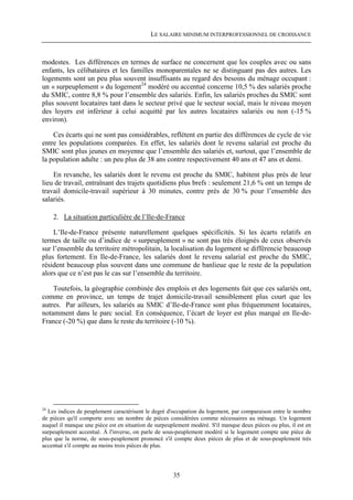 LE SALAIRE MINIMUM INTERPROFESSIONNEL DE CROISSANCE



modestes. Les différences en termes de surface ne concernent que les couples avec ou sans
enfants, les célibataires et les familles monoparentales ne se distinguant pas des autres. Les
logements sont un peu plus souvent insuffisants au regard des besoins du ménage occupant :
un « surpeuplement » du logement24 modéré ou accentué concerne 10,5 % des salariés proche
du SMIC, contre 8,8 % pour l’ensemble des salariés. Enfin, les salariés proches du SMIC sont
plus souvent locataires tant dans le secteur privé que le secteur social, mais le niveau moyen
des loyers est inférieur à celui acquitté par les autres locataires salariés ou non (-15 %
environ).

    Ces écarts qui ne sont pas considérables, reflètent en partie des différences de cycle de vie
entre les populations comparées. En effet, les salariés dont le revenu salarial est proche du
SMIC sont plus jeunes en moyenne que l’ensemble des salariés et, surtout, que l’ensemble de
la population adulte : un peu plus de 38 ans contre respectivement 40 ans et 47 ans et demi.

    En revanche, les salariés dont le revenu est proche du SMIC, habitent plus près de leur
lieu de travail, entraînant des trajets quotidiens plus brefs : seulement 21,6 % ont un temps de
travail domicile-travail supérieur à 30 minutes, contre près de 30 % pour l’ensemble des
salariés.

     2. La situation particulière de l’Ile-de-France

    L’Ile-de-France présente naturellement quelques spécificités. Si les écarts relatifs en
termes de taille ou d’indice de « surpeuplement » ne sont pas très éloignés de ceux observés
sur l’ensemble du territoire métropolitain, la localisation du logement se différencie beaucoup
plus fortement. En Ile-de-France, les salariés dont le revenu salarial est proche du SMIC,
résident beaucoup plus souvent dans une commune de banlieue que le reste de la population
alors que ce n’est pas le cas sur l’ensemble du territoire.

    Toutefois, la géographie combinée des emplois et des logements fait que ces salariés ont,
comme en province, un temps de trajet domicile-travail sensiblement plus court que les
autres. Par ailleurs, les salariés au SMIC d’Ile-de-France sont plus fréquemment locataires,
notamment dans le parc social. En conséquence, l’écart de loyer est plus marqué en Ile-de-
France (-20 %) que dans le reste du territoire (-10 %).




24
  Les indices de peuplement caractérisent le degré d'occupation du logement, par comparaison entre le nombre
de pièces qu'il comporte avec un nombre de pièces considérées comme nécessaires au ménage. Un logement
auquel il manque une pièce est en situation de surpeuplement modéré. S'il manque deux pièces ou plus, il est en
surpeuplement accentué. À l'inverse, on parle de sous-peuplement modéré si le logement compte une pièce de
plus que la norme, de sous-peuplement prononcé s'il compte deux pièces de plus et de sous-peuplement très
accentué s'il compte au moins trois pièces de plus.




                                                      35
 