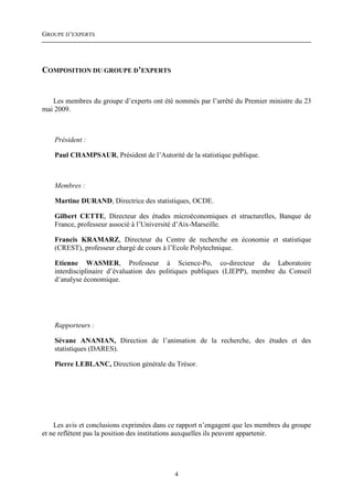 GROUPE D’EXPERTS




COMPOSITION DU GROUPE D’EXPERTS


   Les membres du groupe d’experts ont été nommés par l’arrêté du Premier ministre du 23
mai 2009.



    Président :

    Paul CHAMPSAUR, Président de l’Autorité de la statistique publique.



    Membres :

    Martine DURAND, Directrice des statistiques, OCDE.

    Gilbert CETTE, Directeur des études microéconomiques et structurelles, Banque de
    France, professeur associé à l’Université d’Aix-Marseille.

    Francis KRAMARZ, Directeur du Centre de recherche en économie et statistique
    (CREST), professeur chargé de cours à l’Ecole Polytechnique.

    Etienne WASMER, Professeur à Science-Po, co-directeur du Laboratoire
    interdisciplinaire d’évaluation des politiques publiques (LIEPP), membre du Conseil
    d’analyse économique.




    Rapporteurs :

    Sévane ANANIAN, Direction de l’animation de la recherche, des études et des
    statistiques (DARES).

    Pierre LEBLANC, Direction générale du Trésor.




    Les avis et conclusions exprimées dans ce rapport n’engagent que les membres du groupe
et ne reflètent pas la position des institutions auxquelles ils peuvent appartenir.




                                            4
 