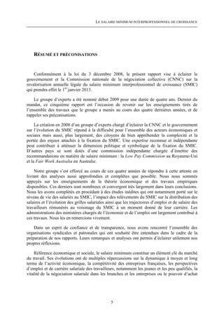 LE SALAIRE MINIMUM INTERPROFESSIONNEL DE CROISSANCE




    RÉSUMÉ ET PRÉCONISATIONS


    Conformément à la loi du 3 décembre 2008, le présent rapport vise à éclairer le
gouvernement et la Commission nationale de la négociation collective (CNNC) sur la
revalorisation annuelle légale du salaire minimum interprofessionnel de croissance (SMIC)
qui prendra effet le 1er janvier 2013.

    Le groupe d’experts a été nommé début 2009 pour une durée de quatre ans. Dernier du
mandat, ce cinquième rapport est l’occasion de revenir sur les enseignements tirés de
l’ensemble des travaux que le groupe a menés au cours des quatre dernières années, et de
rappeler ses préconisations.

     La création en 2008 d’un groupe d’experts chargé d’éclairer la CNNC et le gouvernement
sur l’évolution du SMIC répond à la difficulté pour l’ensemble des acteurs économiques et
sociaux mais aussi, plus largement, des citoyens de bien appréhender la complexité et la
portée des enjeux attachés à la fixation du SMIC. Une expertise reconnue et indépendante
peut contribuer à atténuer la dimension politique et symbolique de la fixation du SMIC.
D’autres pays se sont dotés d’une commission indépendante chargée d’émettre des
recommandations en matière de salaire minimum : la Low Pay Commission au Royaume-Uni
et la Fair Work Australia en Australie.

    Notre groupe s’est efforcé au cours de ces quatre années de répondre à cette attente en
livrant des analyses aussi approfondies et complètes que possible. Nous nous sommes
appuyés sur les enseignements de la théorie économique et des travaux empiriques
disponibles. Ces derniers sont nombreux et convergent très largement dans leurs conclusions.
Nous les avons complétés en procédant à des études inédites qui ont notamment porté sur le
niveau de vie des salariés au SMIC, l’impact des relèvements du SMIC sur la distribution des
salaires et l’évolution des grilles salariales ainsi que les trajectoires d’emploi et de salaire des
travailleurs rémunérés au voisinage du SMIC à un moment donné de leur carrière. Les
administrations des ministères chargés de l’économie et de l’emploi ont largement contribué à
ces travaux. Nous les en remercions vivement.

    Dans un esprit de confiance et de transparence, nous avons rencontré l’ensemble des
organisations syndicales et patronales qui ont souhaité être entendues dans le cadre de la
préparation de nos rapports. Leurs remarques et analyses ont permis d’éclairer utilement nos
propres réflexions.

    Référence économique et sociale, le salaire minimum constitue un élément clé du marché
du travail. Ses évolutions ont de multiples répercussions sur la dynamique à moyen et long
terme de l’activité économique, la compétitivité des entreprises françaises, les perspectives
d’emploi et de carrière salariale des travailleurs, notamment les jeunes et les peu qualifiés, la
vitalité de la négociation salariale dans les branches et les entreprises ou le pouvoir d’achat




                                                 5
 