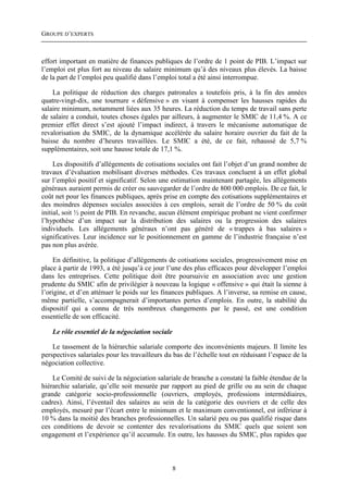 GROUPE D’EXPERTS



effort important en matière de finances publiques de l’ordre de 1 point de PIB. L’impact sur
l’emploi est plus fort au niveau du salaire minimum qu’à des niveaux plus élevés. La baisse
de la part de l’emploi peu qualifié dans l’emploi total a été ainsi interrompue.

    La politique de réduction des charges patronales a toutefois pris, à la fin des années
quatre-vingt-dix, une tournure « défensive » en visant à compenser les hausses rapides du
salaire minimum, notamment liées aux 35 heures. La réduction du temps de travail sans perte
de salaire a conduit, toutes choses égales par ailleurs, à augmenter le SMIC de 11,4 %. A ce
premier effet direct s’est ajouté l’impact indirect, à travers le mécanisme automatique de
revalorisation du SMIC, de la dynamique accélérée du salaire horaire ouvrier du fait de la
baisse du nombre d’heures travaillées. Le SMIC a été, de ce fait, rehaussé de 5,7 %
supplémentaires, soit une hausse totale de 17,1 %.

     Les dispositifs d’allégements de cotisations sociales ont fait l’objet d’un grand nombre de
travaux d’évaluation mobilisant diverses méthodes. Ces travaux concluent à un effet global
sur l’emploi positif et significatif. Selon une estimation maintenant partagée, les allégements
généraux auraient permis de créer ou sauvegarder de l’ordre de 800 000 emplois. De ce fait, le
coût net pour les finances publiques, après prise en compte des cotisations supplémentaires et
des moindres dépenses sociales associées à ces emplois, serait de l’ordre de 50 % du coût
initial, soit ½ point de PIB. En revanche, aucun élément empirique probant ne vient confirmer
l’hypothèse d’un impact sur la distribution des salaires ou la progression des salaires
individuels. Les allégements généraux n’ont pas généré de « trappes à bas salaires »
significatives. Leur incidence sur le positionnement en gamme de l’industrie française n’est
pas non plus avérée.

    En définitive, la politique d’allégements de cotisations sociales, progressivement mise en
place à partir de 1993, a été jusqu’à ce jour l’une des plus efficaces pour développer l’emploi
dans les entreprises. Cette politique doit être poursuivie en association avec une gestion
prudente du SMIC afin de privilégier à nouveau la logique « offensive » qui était la sienne à
l’origine, et d’en atténuer le poids sur les finances publiques. A l’inverse, sa remise en cause,
même partielle, s’accompagnerait d’importantes pertes d’emplois. En outre, la stabilité du
dispositif qui a connu de très nombreux changements par le passé, est une condition
essentielle de son efficacité.

    Le rôle essentiel de la négociation sociale

    Le tassement de la hiérarchie salariale comporte des inconvénients majeurs. Il limite les
perspectives salariales pour les travailleurs du bas de l’échelle tout en réduisant l’espace de la
négociation collective.

    Le Comité de suivi de la négociation salariale de branche a constaté la faible étendue de la
hiérarchie salariale, qu’elle soit mesurée par rapport au pied de grille ou au sein de chaque
grande catégorie socio-professionnelle (ouvriers, employés, professions intermédiaires,
cadres). Ainsi, l’éventail des salaires au sein de la catégorie des ouvriers et de celle des
employés, mesuré par l’écart entre le minimum et le maximum conventionnel, est inférieur à
10 % dans la moitié des branches professionnelles. Un salarié peu ou pas qualifié risque dans
ces conditions de devoir se contenter des revalorisations du SMIC quels que soient son
engagement et l’expérience qu’il accumule. En outre, les hausses du SMIC, plus rapides que



                                                  8
 