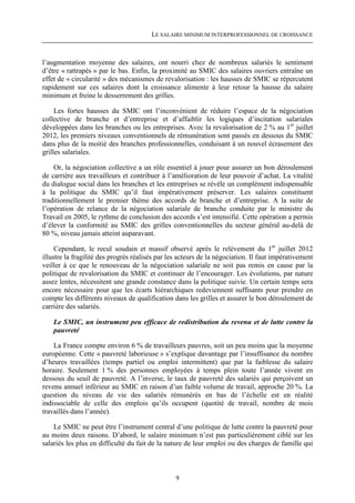 LE SALAIRE MINIMUM INTERPROFESSIONNEL DE CROISSANCE



l’augmentation moyenne des salaires, ont nourri chez de nombreux salariés le sentiment
d’être « rattrapés » par le bas. Enfin, la proximité au SMIC des salaires ouvriers entraîne un
effet de « circularité » des mécanismes de revalorisation : les hausses de SMIC se répercutent
rapidement sur ces salaires dont la croissance alimente à leur retour la hausse du salaire
minimum et freine le desserrement des grilles.

     Les fortes hausses du SMIC ont l’inconvénient de réduire l’espace de la négociation
collective de branche et d’entreprise et d’affaiblir les logiques d’incitation salariales
développées dans les branches ou les entreprises. Avec la revalorisation de 2 % au 1er juillet
2012, les premiers niveaux conventionnels de rémunération sont passés en dessous du SMIC
dans plus de la moitié des branches professionnelles, conduisant à un nouvel écrasement des
grilles salariales.

    Or, la négociation collective a un rôle essentiel à jouer pour assurer un bon déroulement
de carrière aux travailleurs et contribuer à l’amélioration de leur pouvoir d’achat. La vitalité
du dialogue social dans les branches et les entreprises se révèle un complément indispensable
à la politique du SMIC qu’il faut impérativement préserver. Les salaires constituent
traditionnellement le premier thème des accords de branche et d’entreprise. A la suite de
l’opération de relance de la négociation salariale de branche conduite par le ministre du
Travail en 2005, le rythme de conclusion des accords s’est intensifié. Cette opération a permis
d’élever la conformité au SMIC des grilles conventionnelles du secteur général au-delà de
80 %, niveau jamais atteint auparavant.

     Cependant, le recul soudain et massif observé après le relèvement du 1er juillet 2012
illustre la fragilité des progrès réalisés par les acteurs de la négociation. Il faut impérativement
veiller à ce que le renouveau de la négociation salariale ne soit pas remis en cause par la
politique de revalorisation du SMIC et continuer de l’encourager. Les évolutions, par nature
assez lentes, nécessitent une grande constance dans la politique suivie. Un certain temps sera
encore nécessaire pour que les écarts hiérarchiques redeviennent suffisants pour prendre en
compte les différents niveaux de qualification dans les grilles et assurer le bon déroulement de
carrière des salariés.

    Le SMIC, un instrument peu efficace de redistribution du revenu et de lutte contre la
    pauvreté

    La France compte environ 6 % de travailleurs pauvres, soit un peu moins que la moyenne
européenne. Cette « pauvreté laborieuse » s’explique davantage par l’insuffisance du nombre
d’heures travaillées (temps partiel ou emploi intermittent) que par la faiblesse du salaire
horaire. Seulement 1 % des personnes employées à temps plein toute l’année vivent en
dessous du seuil de pauvreté. A l’inverse, le taux de pauvreté des salariés qui perçoivent un
revenu annuel inférieur au SMIC en raison d’un faible volume de travail, approche 20 %. La
question du niveau de vie des salariés rémunérés en bas de l’échelle est en réalité
indissociable de celle des emplois qu’ils occupent (quotité de travail, nombre de mois
travaillés dans l’année).

    Le SMIC ne peut être l’instrument central d’une politique de lutte contre la pauvreté pour
au moins deux raisons. D’abord, le salaire minimum n’est pas particulièrement ciblé sur les
salariés les plus en difficulté du fait de la nature de leur emploi ou des charges de famille qui



                                                 9
 