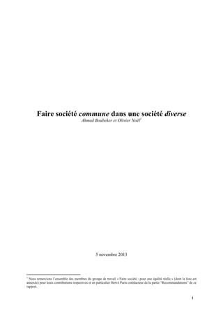 Faire société commune dans une 1société diverse
Ahmed Boubeker et Olivier Noël

5 novembre 2013

1

Nous remercions l’ensemble des membres du groupe de travail « Faire société : pour une égalité réelle » (dont la liste est
annexée) pour leurs contributions respectives et en particulier Hervé Paris corédacteur de la partie “Recommandations” de ce
rapport.
1

 