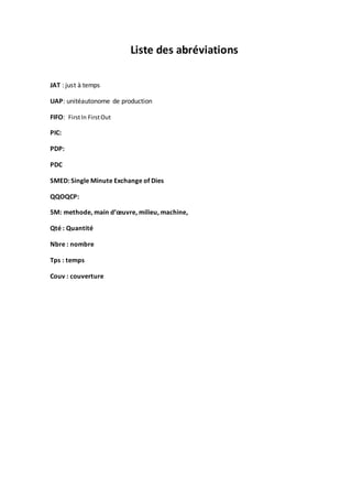 Liste des abréviations
JAT : just à temps
UAP: unitéautonome de production
FIFO: FirstIn FirstOut
PIC:
PDP:
PDC
SMED: Single Minute Exchange of Dies
QQOQCP:
5M: methode, main d’œuvre, milieu, machine,
Qté : Quantité
Nbre : nombre
Tps : temps
Couv : couverture
 