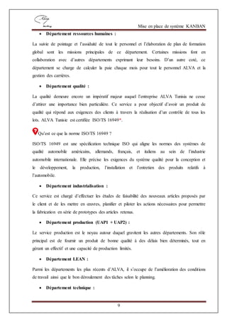 Mise en place de système KANBAN
9
 Département ressources humaines :
La suivie de pointage et l’assiduité de tout le personnel et l’élaboration de plan de formation
global sont les missions principales de ce département. Certaines missions font en
collaboration avec d’autres départements exprimant leur besoins. D’un autre coté, ce
département se charge de calculer la paie chaque mois pour tout le personnel ALVA et la
gestion des carrières.
 Département qualité :
La qualité demeure encore un impératif majeur auquel l’entreprise ALVA Tunisia ne cesse
d’attirer une importance bien particulière. Ce service a pour objectif d’avoir un produit de
qualité qui répond aux exigences des clients à travers la réalisation d’un contrôle de tous les
lots. ALVA Tunisie est certifiée ISO/TS 16949*.
Qu’est ce que la norme ISO/TS 16949 ?
ISO/TS 16949 est une spécification technique ISO qui aligne les normes des systèmes de
qualité automobile américains, allemands, français, et italiens au sein de l’industrie
automobile internationale. Elle précise les exigences du système qualité pour la conception et
le développement, la production, l’installation et l’entretien des produits relatifs à
l’automobile.
 Département industrialisation :
Ce service est chargé d’effectuer les études de faisabilité des nouveaux articles proposés par
le client et de les mettre en œuvres, planifier et piloter les actions nécessaires pour permettre
la fabrication en série de prototypes des articles retenus.
 Département production (UAP1 + UAP2) :
Le service production est le noyau autour duquel gravitent les autres départements. Son rôle
principal est de fournir un produit de bonne qualité à des délais bien déterminés, tout en
gérant un effectif et une capacité de production limités.
 Département LEAN :
Parmi les départements les plus récents d’ALVA, il s’occupe de l’amélioration des conditions
de travail ainsi que le bon déroulement des tâches selon le planning.
 Département technique :
 