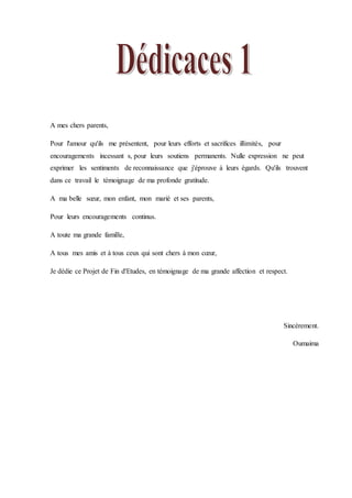 A mes chers parents,
Pour l'amour qu'ils me présentent, pour leurs efforts et sacrifices illimités, pour
encouragements incessant s, pour leurs soutiens permanents. Nulle expression ne peut
exprimer les sentiments de reconnaissance que j'éprouve à leurs égards. Qu'ils trouvent
dans ce travail le témoignage de ma profonde gratitude.
A ma belle sœur, mon enfant, mon marié et ses parents,
Pour leurs encouragements continus.
A toute ma grande famille,
A tous mes amis et à tous ceux qui sont chers à mon cœur,
Je dédie ce Projet de Fin d'Etudes, en témoignage de ma grande affection et respect.
Sincèrement.
Oumaima
 