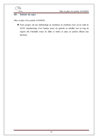 Mise en place de système KANBAN
15
III- Intitulé du sujet
Mise en place d’un système KANBAN.
 Notre progrès suit une méthodologie de résolutions de problèmes basé sur les outils de
LEAN manufactoring, d’où l’analyse passe du générale au détaillée tout au long du
rapport afin d’identifier toutes les failles et mettre en place un système efficient sans
MUDAS.
 