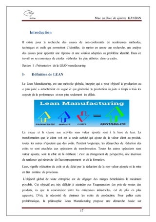 Mise en place de système KANBAN
17
Introduction
Il existe pour la recherche des causes de non-conformités de nombreuses méthodes,
techniques et outils qui permettent d’identifier, de mettre en œuvre une recherche, une analyse
des causes pour apporter une réponse et une solution adaptées au problème identifié. Dans ce
travail on se contentera de citerles méthodes les plus utilisées dans ce cadre.
Section 1 : Présentation de la LEANmanufacturing
I- Définition de LEAN
Le Lean Manufacturing, est une méthode globale, intégrée qui a pour objectif la production au
« plus juste » actuellement en vogue et qui généralise la production en juste à temps à tous les
aspects de la performance et non plus seulement les délais.
La traque et la chasse aux activités sans valeur ajoutée sont à la base du lean. La
transformation que le client voit est la seule activité qui ajoute de la valeur client au produit,
toutes les autres n’ajoutent que des coûts. Pendant longtemps, les démarches de réduction des
coûts se sont attachées aux opérations de transformation. Toutes les autres opérations sans
valeur ajoutée, sont la cible de la méthode : c'est un changement de perspective, une inversion
de tendance qui nécessite de l'accompagnement et de la formation.
Lean, signifie réduction du coût et du délai par la réduction de la non-valeur ajoutée et la mise
en flux continu du processus.
L’objectif global de toute entreprise est de dégager des marges bénéficiaires le maximum
possible. Cet objectif est très difficile à atteindre par l’augmentation des prix de ventes des
produits, vu que la concurrence entre les entreprises industrielles, est de plus en plus
agressive. D’où, la nécessité de diminuer les coûts de production. Pour pallier cette
problématique, la philosophie Lean Manufacturing propose une démarche basée sur
 