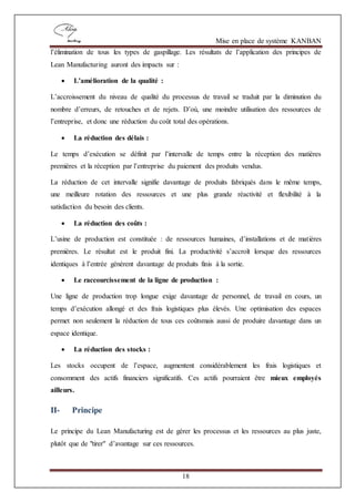 Mise en place de système KANBAN
18
l’élimination de tous les types de gaspillage. Les résultats de l’application des principes de
Lean Manufacturing auront des impacts sur :
 L’amélioration de la qualité :
L’accroissement du niveau de qualité du processus de travail se traduit par la diminution du
nombre d’erreurs, de retouches et de rejets. D’où, une moindre utilisation des ressources de
l’entreprise, et donc une réduction du coût total des opérations.
 La réduction des délais :
Le temps d’exécution se définit par l’intervalle de temps entre la réception des matières
premières et la réception par l’entreprise du paiement des produits vendus.
La réduction de cet intervalle signifie davantage de produits fabriqués dans le même temps,
une meilleure rotation des ressources et une plus grande réactivité et flexibilité à la
satisfaction du besoin des clients.
 La réduction des coûts :
L’usine de production est constituée : de ressources humaines, d’installations et de matières
premières. Le résultat est le produit fini. La productivité s’accroît lorsque des ressources
identiques à l’entrée génèrent davantage de produits finis à la sortie.
 Le raccourcissement de la ligne de production :
Une ligne de production trop longue exige davantage de personnel, de travail en cours, un
temps d’exécution allongé et des frais logistiques plus élevés. Une optimisation des espaces
permet non seulement la réduction de tous ces coûtsmais aussi de produire davantage dans un
espace identique.
 La réduction des stocks :
Les stocks occupent de l’espace, augmentent considérablement les frais logistiques et
consomment des actifs financiers significatifs. Ces actifs pourraient être mieux employés
ailleurs.
II- Principe
Le principe du Lean Manufacturing est de gérer les processus et les ressources au plus juste,
plutôt que de "tirer" d’avantage sur ces ressources.
 