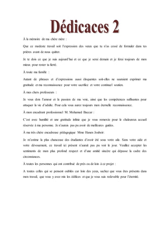 À la mémoire de ma chère mère :
Que ce modeste travail soit l’expression des vœux que tu n’as cessé de formuler dans tes
prières avant de nous quitter.
Je te dois ce que je suis aujourd’hui et ce que je serai demain et je ferai toujours de mon
mieux pour rester ta fierté.
À toute ma famille :
Autant de phrases et d’expressions aussi éloquentes soit-elles ne sauraient exprimer ma
gratitude et ma reconnaissance pour votre sacrifice et votre continuel soutien.
À mes chers professeurs :
Je vous dois l’amour et la passion de ma voie, ainsi que les compétences suffisantes pour
attaquer la vie d’adulte. Pour cela vous aurez toujours mon éternelle reconnaissance.
À mon encadrant professionnel M. Mohamed Baccar :
C’est avec humilité et une gratitude infinie que je vous remercie pour le chaleureux accueil
réservée à ma personne. Je n’aurais pas pu avoir de meilleures guides.
À ma très chère encadreuse pédagogique Mme Hanen Joubeir:
Je m’estime la plus chanceuse des étudiantes d’avoir été sous votre aile. Sans votre aide et
votre dévouement, ce travail ici présent n’aurait pas pu voir le jour. Veuillez accepter les
sentiments de mon plus profond respect et d’une amitié sincère qui dépasse la cadre des
circonstances.
À toutes les personnes qui ont contribué de près ou de loin à ce projet :
A toutes celles qui se pensent oubliés car loin des yeux, sachez que vous êtes présents dans
mon travail, que vous y avez mis les édifices et que je vous suis redevable pour l’éternité.
 