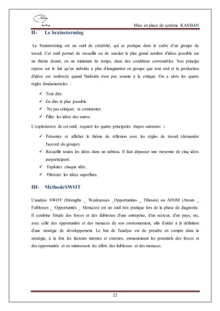 Mise en place de système KANBAN
22
II- Le brainstorming
Le brainstorming est un outil de créativité, qui se pratique dans le cadre d’un groupe de
travail. Cet outil permet de recueillir ou de susciter le plus grand nombre d'idées possible sur
un thème donné, en un minimum de temps, dans des conditions convenables. Son principe
repose sur le fait qu’un individu a plus d'imagination en groupe que tout seul et la production
d'idées est renforcée quand l'individu n'est pas soumis à la critique. On a alors les quatre
règles fondamentales :
 Tout dire.
 En dire le plus possible.
 Ne pas critiquer, ni commenter.
 Piller les idées des autres.
L’exploitation de cet outil, requiert les quatre principales étapes suivantes :
 Présenter et afficher le thème de réflexion avec les règles de travail (demander
l'accord du groupe).
 Recueillir toutes les idées dans un tableau. Il faut dépasser une moyenne de cinq idées
parparticipant.
 Exploiter chaque idée.
 Eliminer les idées superflues.
III- MéthodeSWOT
L'analyse SWOT (Strengths _ Weaknesses _Opportunities _ Tthreats) ou AFOM (Atouts _
Faiblesses _ Opportunités _ Menaces) est un outil très pratique lors de la phase de diagnostic.
Il combine l'étude des forces et des faiblesses d'une entreprise, d'un secteur, d'un pays, etc,
avec celle des opportunités et des menaces de son environnement, afin d'aider à la définition
d'une stratégie de développement. Le but de l'analyse est de prendre en compte dans la
stratégie, à la fois les facteurs internes et externes, enmaximisant les potentiels des forces et
des opportunités et en minimisant les effets des faiblesses et des menaces.
 