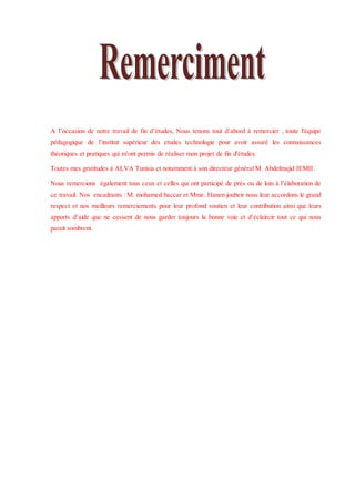 A l’occasion de notre travail de fin d’études, Nous tenons tout d’abord à remercier , toute l'équipe
pédagogique de l’institut supérieur des etudes technologie pour avoir assuré les connaissances
théoriques et pratiques qui m'ont permis de réaliser mon projet de fin d'études.
Toutes mes gratitudes à ALVA Tunisia et notamment à son directeur général M. Abdelmajid JEMII.
Nous remercions également tous ceux et celles qui ont participé de prés ou de loin à l’élaboration de
ce travail. Nos encadrants : M. mohamed baccar et Mme. Hanen joubeir nous leur accordons le grand
respect et nos meilleurs remerciements pour leur profond soutien et leur contribution ainsi que leurs
apports d’aide que ne cessent de nous garder toujours la bonne voie et d’éclaircir tout ce qui nous
parait sombrent.
 