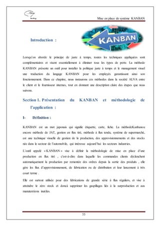 Mise en place de système KANBAN
33
Introduction :
Lorsqu’on aborde le principe de juste à temps, toutes les techniques appliquées sont
complémentaires et visent essentiellement à éliminer tous les types de perte. La méthode
KANBAN présente un outil pour installer la politique juste à temps et le management visuel
une traduction du langage KANBAN pour les employés garantissant ainsi son
fonctionnement. Dans ce chapitre, nous instaurons ces méthodes dans la société ALVA entre
le client et le fournisseur internes, tout en donnant une description claire des étapes que nous
suivons.
Section 1. Présentation du KANBAN et méthodologie de
l’application :
I- Définition :
KANBAN est un mot japonais qui signifie étiquette, carte, fiche. La méthodeKanbanou
encore méthode de JAT, gestion en flux tiré, méthode à flux tendu, système de supermarché,
est une technique visuelle de gestion de la production, des approvisionnements et des stocks
née dans le secteur de l’automobile, qui intéresse aujourd’hui les secteurs industries.
L’outil appelé « KANBAN » vise à définir la méthodologie de mise en place d’une
production en flux tiré , c'est-à-dire dans laquelle les commandes clients déclenchent
automatiquement la production par remontée des ordres depuis la sortie des produits , elle
gère les flux d’approvisionnement, de fabrication ou de distribution et leur lancement à très
court terme .
Elle est surtout utilisée pour des fabrications de grande série à flux réguliers, et vise à
atteindre le zéro stock et doncà supprimer les gaspillages liés à la surproduction et aux
manutentions inutiles.
 