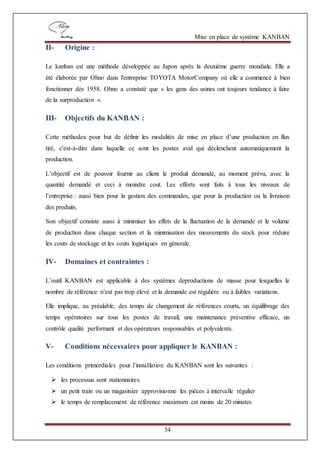 Mise en place de système KANBAN
34
II- Origine :
Le kanban est une méthode développée au Japon après la deuxième guerre mondiale. Elle a
été élaborée par Ohno dans l'entreprise TOYOTA MotorCompany où elle a commencé à bien
fonctionner dès 1958. Ohno a constaté que « les gens des usines ont toujours tendance à faire
de la surproduction ».
III- Objectifs du KANBAN :
Cette méthodea pour but de définir les modalités de mise en place d’une production en flux
tiré, c'est-à-dire dans laquelle ce sont les postes aval qui déclenchent automatiquement la
production.
L’objectif est de pouvoir fournir au client le produit demandé, au moment prévu, avec la
quantité demandé et ceci à moindre cout. Les efforts sont faits à tous les niveaux de
l’entreprise : aussi bien pour la gestion des commandes, que pour la production ou la livraison
des produits.
Son objectif consiste aussi à minimiser les effets de la fluctuation de la demande et le volume
de production dans chaque section et la minimisation des mouvements du stock pour réduire
les couts de stockage et les couts logistiques en génerale.
IV- Domaines et contraintes :
L’outil KANBAN est applicable à des systèmes deproductions de masse pour lesquelles le
nombre de référence n’est pas trop élevé et la demande est régulière ou à faibles variations.
Elle implique, au préalable, des temps de changement de références courts, un équilibrage des
temps opératoires sur tous les postes de travail, une maintenance préventive efficace, un
contrôle qualité performant et des opérateurs responsables et polyvalents.
V- Conditions nécessaires pour appliquer le KANBAN :
Les conditions primordiales pour l’installation du KANBAN sont les suivantes :
 les processus sont stationnaires
 un petit train ou un magasinier approvisionne les pièces à intervalle régulier
 le temps de remplacement de référence maximum est moins de 20 minutes
 